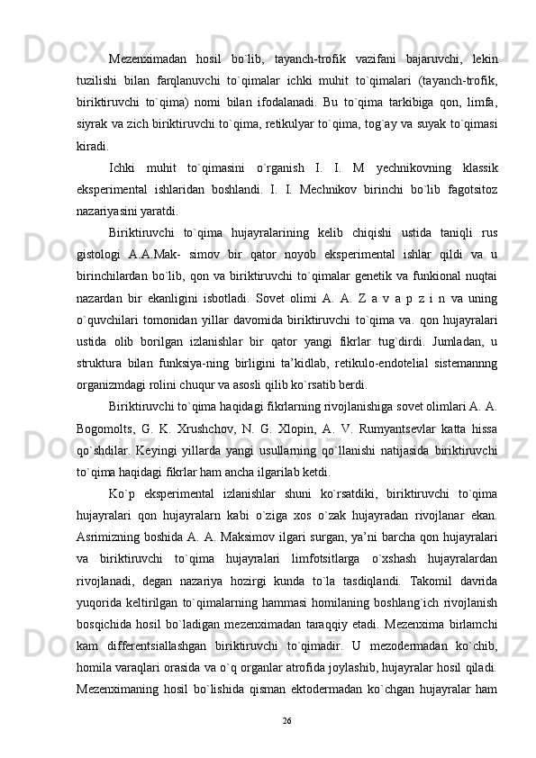 Mezenximadan   hosil   bo`lib,   tayanch-trofik   vazifani   bajaruvchi,   lekin
tuzilishi   bilan   farqlanuvchi   to`qimalar   ichki   muhit   to`qimalari   (tayanch-trofik,
biriktiruvchi   to`qima)   nomi   bilan   ifodalanadi.   Bu   to`qima   tarkibiga   qon,   limfa,
siyrak va zich biriktiruvchi to`qima, retikulyar to`qima, tog`ay va suyak to`qimasi
kiradi.
Ichki   muhit   to`qimasini   o`rganish   I.   I.   M   yechnikovning   klassik
eksperimental   ishlaridan   boshlandi.   I.   I.   Mechnikov   birinchi   bo`lib   fagotsitoz
nazariyasini yaratdi.
Biriktiruvchi   to`qima   hujayralarining   kelib   chiqishi   ustida   taniqli   rus
gistologi   A.A.Mak-   simov   bir   qator   noyob   eksperimental   ishlar   qildi   va   u
birinchilardan   bo`lib,   qon   va   biriktiruvchi   to`qimalar   genetik   va   funkional   nuqtai
nazardan   bir   ekanligini   isbotladi.   Sovet   olimi   A.   A.   Z   a   v   a   p   z   i   n   va   uning
o`quvchilari   tomonidan   yillar   davomida   biriktiruvchi   to`qima   va.   qon   hujayralari
ustida   olib   borilgan   izlanishlar   bir   qator   yangi   fikrlar   tug`dirdi.   Jumladan,   u
struktura   bilan   funksiya-ning   birligini   ta’kidlab,   retikulo-endotelial   sistemannng
organizmdagi rolini chuqur va asosli qilib ko`rsatib berdi.
Biriktiruvchi to`qima haqidagi fikrlarning rivojlanishiga sovet olimlari A. A.
Bogomolts,   G.   K.   Xrushchov,   N.   G.   Xlopin,   A.   V.   Rumyantsevlar   katta   hissa
qo`shdilar.   Keyingi   yillarda   yangi   usullarning   qo`llanishi   natijasida   biriktiruvchi
to`qima haqidagi fikrlar ham ancha ilgarilab ketdi.
Ko`p   eksperimental   izlanishlar   shuni   ko`rsatdiki,   biriktiruvchi   to`qima
hujayralari   qon   hujayralarn   kabi   o`ziga   xos   o`zak   hujayradan   rivojlanar   ekan.
Asrimizning boshida A. A.  Maksimov  ilgari  surgan, ya’ni  barcha qon hujayralari
va   biriktiruvchi   to`qima   hujayralari   limfotsitlarga   o`xshash   hujayralardan
rivojlanadi,   degan   nazariya   hozirgi   kunda   to`la   tasdiqlandi.   Takomil   davrida
yuqorida   keltirilgan   to`qimalarning   hammasi   homilaning   boshlang`ich   rivojlanish
bosqichida   hosil   bo`ladigan   mezenximadan   taraqqiy   etadi.   Mezenxima   birlamchi
kam   differentsiallashgan   biriktiruvchi   to`qimadir.   U   mezodermadan   ko`chib,
homila varaqlari orasida va o`q organlar atrofida joylashib, hujayralar hosil qiladi.
Mezenximaning   hosil   bo`lishida   qisman   ektodermadan   ko`chgan   hujayralar   ham
26