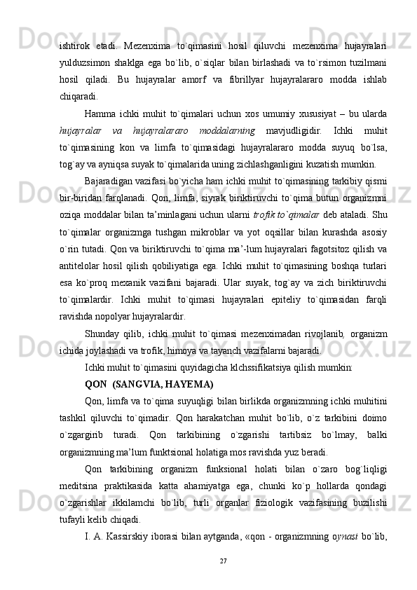 ishtirok   etadi.   Mezenxima   to`qimasini   hosil   qiluvchi   mezenxima   hujayralari
yulduzsimon   shaklga   ega   bo`lib,   o`siqlar   bilan   birlashadi   va   to`rsimon   tuzilmani
hosil   qiladi.   Bu   hujayralar   amorf   va   fibrillyar   hujayralararo   modda   ishlab
chiqaradi.
Hamma   ichki   muhit   to`qimalari   uchun   xos   umumiy   xususiyat   –   bu   ularda
hujayralar   va   hujayralararo   moddalarning   mavjudligidir.   Ichki   muhit
to`qimasining   kon   va   limfa   to`qimasidagi   hujayralararo   modda   suyuq   bo`lsa,
tog`ay va ayniqsa suyak to`qimalarida uning zichlashganligini kuzatish mumkin.
Bajaradigan vazifasi bo`yicha ham ichki muhit to`qimasining tarkibiy qismi
bir-biridan   farqlanadi.   Qon,   limfa,   siyrak   biriktiruvchi   to`qima   butun   organizmni
oziqa moddalar bilan ta’minlagani uchun ularni   trofik to`qimalar   deb ataladi. Shu
to`qimalar   organizmga   tushgan   mikroblar   va   yot   oqsillar   bilan   kurashda   asosiy
o`rin tutadi. Qon va biriktiruvchi to`qima ma’-lum hujayralari fagotsitoz qilish va
antitelolar   hosil   qilish   qobiliyatiga   ega.   Ichki   muhit   to`qimasining   boshqa   turlari
esa   ko`proq   mexanik   vazifani   bajaradi.   Ular   suyak,   tog`ay   va   zich   biriktiruvchi
to`qimalardir.   Ichki   muhit   to`qimasi   hujayralari   epiteliy   to`qimasidan   farqli
ravishda nopolyar hujayralardir.
Shunday   qilib,   ichki   muhit   to`qimasi   mezenximadan   rivojlanib ,   organizm
ichida joylashadi va trofik, himoya va tayanch vazifalarni bajaradi.
Ichki muhit to`qimasini quyidagicha klchssifikatsiya qilish mumkin:
QON  (SANGVIA, HAYEMA)
Qon, limfa va to`qima suyuqligi bilan birlikda organizmning ichki muhitini
tashkil   qiluvchi   to`qimadir.   Qon   harakatchan   muhit   bo`lib,   o`z   tarkibini   doimo
o`zgargirib   turadi.   Qon   tarkibining   o`zgarishi   tartibsiz   bo`lmay,   balki
organizmning ma’lum funktsional holatiga mos ravishda yuz beradi.
Qon   tarkibining   organizm   funksional   holati   bilan   o`zaro   bog`liqligi
meditsina   praktikasida   katta   ahamiyatga   ega,   chunki   ko`p   hollarda   qondagi
o`zgarishlar   ikkilamchi   bo`lib,   turli   organlar   fiziologik   vazifasining   buzilishi
tufayli kelib chiqadi.
I. A. Kassirskiy iborasi bilan aytganda, «qon - organizmning o ynasi   bo`lib,
27 