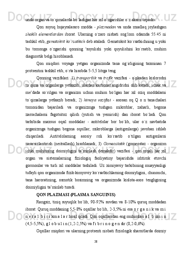 unda organ va to`qimalarda bo`ladigan har xil o`zgarishlar o`z aksini topadi».
Qon   suyuq   hujayralararo   modda   -   plazmadan   va   unda   muallaq   joylashgan
shaklli   elementlardan   iborat.   Ularning   o`zaro   nisbati   sog`lom   odamda   55:45   ni
tashkil etib,  gematokrit ko`rsatkich  deb ataladi. Gematokrit ko`rsatkichning u yoki
bu   tomonga   o`zgarishi   qonning   'suyulishi   yoki   quyulishini   ko`rsatib,   muhim
diagnostik belgi hisoblanadi.
Qon   miqdori   voyaga   yetgan   organizmda   tana   og`irligining   taxminan   7
protsentini tashkil etib, o`rta hisobda 5-5,5 litrga teng.
Qonning   vazifalari:   1)   transportlik   va   trofik   vazifasi   -   o`pkadan   kislorodni
to`qima va organlarga yetkazib, ulardan karbonat  angidridni olib ketadi;  ichak va
me’dada   so`rilgan   va   organizm   uchun   muhim   bo`lgan   har   xil   oziq   moddalarni
to`qimalarga   yetkazib   beradi;   2)   himoya   vazifasi   -   asosan   oq   Q   o   n   tanachalari
tomonidan   bajariladi   va   organizmga   tushgan   mikroblar,   zaharli,   begona
zarrachalarni   fagotsitoz   qilish   (yutish   va   yemirish)   dan   iborat   bo`ladi.   Qon
tarkibida   maxsus   oqsil   moddalar   -   antitelolar   bor   bo`lib,   ular   o`z   navbatida
organizmga   tushgan   begona   oqsillar,   mikroblarga   (antigenlarga)   javoban   ishlab
chiqariladi.   Antitelolarning   asosiy   roli   ko`rsatib   o`tilgan   antigenlarni
zararsizlantirish   (neitrallash)   hisoblanadi;   3)   Gomeostatik   (gomeostaz   -   organizm
ichki   muhitining   doimiyligini   ta’minlash   demakdir)   vazifasi   -   qon   orqali   har   xil
organ   va   sistemalarning   fiziologiq   faoliyatiny   bajarishda   ishtirok   etuvchi
gormonlar   va   turli   xil   moddalar   tashiladi.   Uz   ximiyaviy   tarkibining   muayyanligi
tufayli qon organizmda fizik-kimyoviy ko`rsatkichlarning doimiyligini, chunonchi,
tana   haroratining,   osmotik   bosimning   va   organizmda   kislota-asos   tengligining
doimiyligini ta’minlab turadi.
QON PLAZMASI (PLASMA SANGUINIS)
Rangsiz,   tiniq   suyuqlik   bo`lib,   90-92%   suvdan   va   8-10%   quruq   moddadan
iborat. Quruq moddaning 5,5-8% oqsillar bo`lib, 2-3,5% ni esa o r g a n i k va m i
n e r a l  b i r i km a l a r hosil qiladi. Qon oqsillaridan eng muhimlari a l  b um i n
(4,5-5,5%), g l o b u l i n (1,2-2,5%) va f i b r i n o g e n dir (0,2-0,6%).
Oqsillar miqdori va ularning protsenti nisbati fiziologik sharoitlarda doimiy
28 