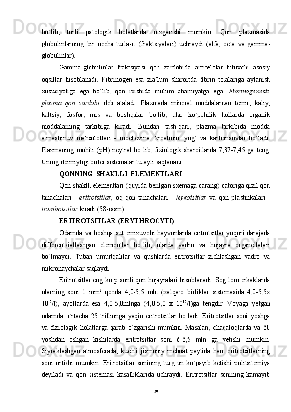 bo`lib,   turli   patologik   holatlarda   o`zgarishi   mumkin.   Qon   plazmasida
globulinlarning   bir   necha   turla-ri   (fraktsiyalari)   uchraydi   (alfa,   beta   va   gamma-
globulinlar).
Gamma-globulinlar   fraktsiyasi   qon   zardobida   antitelolar   tutuvchi   asosiy
oqsillar   hisoblanadi.   Fibrinogen   esa   zia’lum   sharoitda   fibrin   tolalariga   aylanish
xususiyatiga   ega   bo`lib,   qon   ivishida   muhim   ahamiyatga   ega.   Fibrinogenesiz
plazma   qon   zardobi   deb   ataladi.   Plazmada   mineral   moddalardan   temir,   kaliy,
kaltsiy,   fosfor,   mis   va   boshqalar   bo`lib,   ular   ko`pchilik   hollarda   organik
moddalarning   tarkibiga   kiradi.   Bundan   tash-qari,   plazma   tarkibida   modda
almashinuv   mahsulotlari   -   mochevina,   kreatinin,   yog`   va   karbonsuvlar   bo`ladi.
Plazmaning   muhiti   (pH)   neytral   bo`lib,   fiziologik   sharoitlarda   7,37-7,45   ga   teng.
Uning doimiyligi bufer sistemalar tufayli saqlanadi.
QONNING  SHAKLLI  ELEMENTLARI
Qon shaklli elementlari (quyida berilgan sxemaga qarang) qatoriga qizil qon
tanachalari   -   eritrotsitlar,   oq   qon   tanachalari   -   leykotsitlar   va   qon   plastinkalari   -
trombotsitlar  kiradi (58-rasm).
ERITROTSITLAR (ERYTHROCYTI)
Odamda   va   boshqa   sut   emizuvchi   hayvonlarda   eritrotsitlar   yuqori   darajada
differentsiallashgan   elementlar   bo`lib,   ularda   yadro   va   hujayra   organellalari
bo`lmaydi.   Tuban   umurtqalilar   va   qushlarda   eritrotsitlar   zichlashgan   yadro   va
mikronaychalar saqlaydi.
Eritrotsitlar eng ko`p sonli qon hujayralari hisoblanadi. Sog`lom erkaklarda
ularning   soni   1   mm 2
  qonda   4,0-5,5   mln   (xalqaro   birliklar   sistemasida   4,0-5,5x
10' 2
/l),   ayollarda   esa   4,0-5,0mlnga   (4,0-5,0   x   10 12
/l)ga   tengdir.   Voyaga   yetgan
odamda   o`rtacha   25   trillionga   yaqin   eritrotsitlar   bo`ladi.   Eritrotsitlar   soni   yoshga
va   fiziologik   holatlarga   qarab   o`zgarishi   mumkin.   Masalan,   chaqaloqlarda   va   60
yoshdan   oshgan   kishilarda   eritrotsitlar   soni   6-6,5   mln   ga   yetishi   mumkin.
Siyraklashgan   atmosferada,   kuchli   jismoniy   mehnat   paytida   ham   eritrotsitlarning
soni   ortishi   mumkin.   Eritrotsitlar   sonining   turg`un   ko`payib   ketishi   politsitemiya
deyiladi   va   qon   sistemasi   kasalliklarida   uchraydi.   Eritrotsitlar   sonining   kamayib
29 