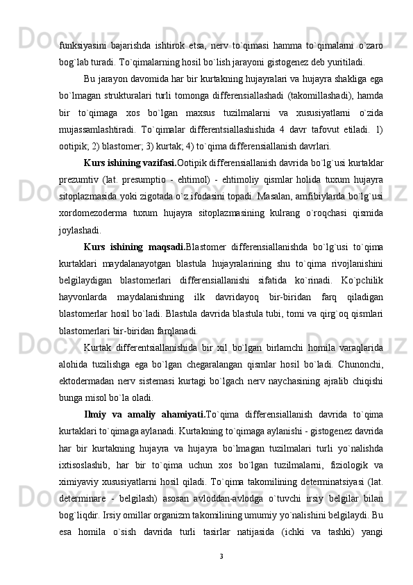 funksiyasini   bajarishda   ishtirok   etsa,   nerv   to`qimasi   hamma   to`qimalarni   o`zaro
bog`lab turadi. To`qimalarning hosil bo`lish jarayoni gistogenez deb yuritiladi.
Bu jarayon davomida har bir kurtakning hujayralari va hujayra shakliga ega
bo`lmagan   strukturalari   turli   tomonga   differensiallashadi   (takomillashadi),   hamda
bir   to`qimaga   xos   bo`lgan   maxsus   tuzilmalarni   va   xususiyatlarni   o`zida
mujassamlashtiradi.   To`qimalar   differentsiallashishida   4   davr   tafovut   etiladi.   1)
ootipik; 2) blastomer; 3) kurtak; 4) to`qima differensiallanish davrlari.
Kurs ishining vazifasi. Ootipik differensiallanish davrida bo`lg`usi kurtaklar
prezumtiv   (lat.   presumptio   -   ehtimol)   -   ehtimoliy   qismlar   holida   tuxum   hujayra
sitoplazmasida yoki zigotada o`z ifodasini topadi. Masalan, amfibiylarda bo`lg`usi
xordomezoderma   tuxum   hujayra   sitoplazmasining   kulrang   o`roqchasi   qismida
joylashadi.
Kurs   ishining   maqsadi. Blastomer   differensiallanishda   bo`lg`usi   to`qima
kurtaklari   maydalanayotgan   blastula   hujayralarining   shu   to`qima   rivojlanishini
belgilaydigan   blastomerlari   differensiallanishi   sifatida   ko`rinadi.   Ko`pchilik
hayvonlarda   maydalanishning   ilk   davridayoq   bir-biridan   farq   qiladigan
blastomerlar hosil bo`ladi. Blastula davrida blastula tubi, tomi va qirg`oq qismlari
blastomerlari bir-biridan farqlanadi.
Kurtak   differentsiallanishida   bir   xil   bo`lgan   birlamchi   homila   varaqlarida
alohida   tuzilishga   ega   bo`lgan   chegaralangan   qismlar   hosil   bo`ladi.   Chunonchi,
ektodermadan   nerv   sistemasi   kurtagi   bo`lgach   nerv   naychasining   ajralib   chiqishi
bunga misol bo`la oladi.
Ilmiy   va   amaliy   ahamiyati. To`qima   differensiallanish   davrida   to`qima
kurtaklari to`qimaga aylanadi. Kurtakning to`qimaga aylanishi - gistogenez davrida
har   bir   kurtakning   hujayra   va   hujayra   bo`lmagan   tuzilmalari   turli   yo`nalishda
ixtisoslashib,   har   bir   to`qima   uchun   xos   bo`lgan   tuzilmalarni,   fiziologik   va
ximiyaviy   xususiyatlarni   hosil   qiladi.   To`qima   takomilining   determinatsiyasi   (lat.
determinare   -   belgilash)   asosan   avloddan-avlodga   o`tuvchi   irsiy   belgilar   bilan
bog`liqdir. Irsiy omillar organizm takomilining umumiy yo`nalishini belgilaydi. Bu
esa   homila   o`sish   davrida   turli   tasirlar   natijasida   (ichki   va   tashki)   yangi
3