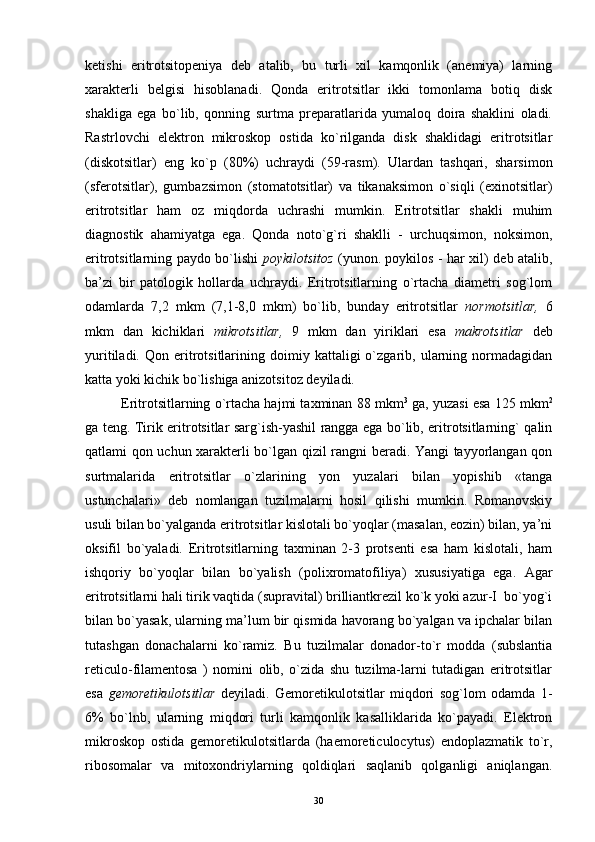 ketishi   eritrotsitopeniya   deb   atalib,   bu   turli   xil   kamqonlik   (anemiya)   larning
xarakterli   belgisi   hisoblanadi.   Qonda   eritrotsitlar   ikki   tomonlama   botiq   disk
shakliga   ega   bo`lib,   qonning   surtma   preparatlarida   yumaloq   doira   shaklini   oladi.
Rastrlovchi   elektron   mikroskop   ostida   ko`rilganda   disk   shaklidagi   eritrotsitlar
(diskotsitlar)   eng   ko`p   (80%)   uchraydi   (59-rasm).   Ulardan   tashqari,   sharsimon
(sferotsitlar),   gumbazsimon   (stomatotsitlar)   va   tikanaksimon   o`siqli   (exinotsitlar)
eritrotsitlar   ham   oz   miqdorda   uchrashi   mumkin.   Eritrotsitlar   shakli   muhim
diagnostik   ahamiyatga   ega.   Qonda   noto`g`ri   shaklli   -   urchuqsimon,   noksimon,
eritrotsitlarning paydo bo`lishi   poykilotsitoz   (yunon. poykilos - har xil) deb atalib,
ba’zi   bir   patologik   hollarda   uchraydi.   Eritrotsitlarning   o`rtacha   diametri   sog`lom
odamlarda   7,2   mkm   (7,1-8,0   mkm)   bo`lib,   bunday   eritrotsitlar   normotsitlar,   6
mkm   dan   kichiklari   mikrotsitlar,   9   mkm   dan   yiriklari   esa   makrotsitlar   deb
yuritiladi.   Qon  eritrotsitlarining   doimiy   kattaligi   o`zgarib,  ularning  normadagidan
katta yoki kichik bo`lishiga anizotsitoz deyiladi.
Eritrotsitlarning o`rtacha hajmi taxminan 88 mkm 3
 ga, yuzasi esa 125 mkm 2
ga teng. Tirik eritrotsitlar sarg`ish-yashil rangga ega bo`lib, eritrotsitlarning` qalin
qatlami qon uchun xarakterli bo`lgan qizil rangni beradi. Yangi tayyorlangan qon
surtmalarida   eritrotsitlar   o`zlarining   yon   yuzalari   bilan   yopishib   «tanga
ustunchalari»   deb   nomlangan   tuzilmalarni   hosil   qilishi   mumkin.   Romanovskiy
usuli bilan bo`yalganda eritrotsitlar kislotali bo`yoqlar (masalan, eozin) bilan, ya’ni
oksifil   bo`yaladi.   Eritrotsitlarning   taxminan   2-3   protsenti   esa   ham   kislotali,   ham
ishqoriy   bo`yoqlar   bilan   bo`yalish   (polixromatofiliya)   xususiyatiga   ega.   Agar
eritrotsitlarni hali tirik vaqtida (supravital) brilliantkrezil ko`k yoki azur-I  bo`yog`i
bilan bo`yasak, ularning ma’lum bir qismida havorang bo`yalgan va ipchalar bilan
tutashgan   donachalarni   ko`ramiz.   Bu   tuzilmalar   donador-to`r   modda   (subslantia
reticulo-filamentosa   )   nomini   olib,   o`zida   shu   tuzilma-larni   tutadigan   eritrotsitlar
esa   gemoretikulotsitlar   deyiladi.   Gemoretikulotsitlar   miqdori   sog`lom   odamda   1-
6%   bo`lnb,   ularning   miqdori   turli   kamqonlik   kasalliklarida   ko`payadi.   Elektron
mikroskop   ostida   gemoretikulotsitlarda   (haemoreticulocytus)   endoplazmatik   to`r,
ribosomalar   va   mitoxondriylarning   qoldiqlari   saqlanib   qolganligi   aniqlangan.
30