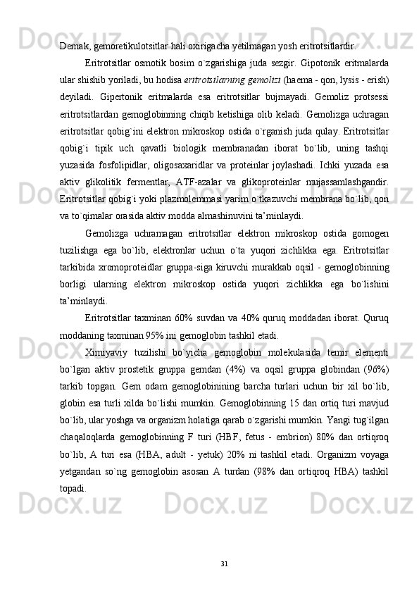 Demak, gemoretikulotsitlar hali oxirigacha yetilmagan yosh eritrotsitlardir.
Eritrotsitlar   osmotik   bosim   o`zgarishiga   juda   sezgir.   Gipotonik   eritmalarda
ular shishib yoriladi, bu hodisa  eritrotsilarning gemolizi  (haema - qon, lysis - erish)
deyiladi.   Gipertonik   eritmalarda   esa   eritrotsitlar   bujmayadi.   Gemoliz   protsessi
eritrotsitlardan   gemoglobinning   chiqib   ketishiga   olib   keladi.   Gemolizga   uchragan
eritrotsitlar qobig`ini elektron mikroskop ostida o`rganish juda qulay. Eritrotsitlar
qobig`i   tipik   uch   qavatli   biologik   membranadan   iborat   bo`lib,   uning   tashqi
yuzasida   fosfolipidlar,   oligosaxaridlar   va   proteinlar   joylashadi.   Ichki   yuzada   esa
aktiv   glikolitik   fermentlar,   ATF-azalar   va   glikoproteinlar   mujassamlashgandir.
Eritrotsitlar qobig`i yoki plazmolemmasi yarim o`tkazuvchi membrana bo`lib, qon
va to`qimalar orasida aktiv modda almashinuvini ta’minlaydi.
Gemolizga   uchramagan   eritrotsitlar   elektron   mikroskop   ostida   gomogen
tuzilishga   ega   bo`lib,   elektronlar   uchun   o`ta   yuqori   zichlikka   ega.   Eritrotsitlar
tarkibida  xromoproteidlar  gruppa-siga  kiruvchi   murakkab  oqsil   -  gemoglobinning
borligi   ularning   elektron   mikroskop   ostida   yuqori   zichlikka   ega   bo`lishini
ta’minlaydi.
Eritrotsitlar   taxminan   60%   suvdan   va   40%   quruq   moddadan   iborat.   Quruq
moddaning taxminan 95% ini gemoglobin tashkil etadi.
Ximiyaviy   tuzilishi   bo`yicha   gemoglobin   molekulasida   temir   elementi
bo`lgan   aktiv   prostetik   gruppa   gemdan   (4%)   va   oqsil   gruppa   globindan   (96%)
tarkib   topgan.   Gem   odam   gemoglobinining   barcha   turlari   uchun   bir   xil   bo`lib,
globin esa turli xilda bo`lishi  mumkin. Gemoglobinning 15 dan ortiq turi  mavjud
bo`lib, ular yoshga va organizm holatiga qarab o`zgarishi mumkin. Yangi tug`ilgan
chaqaloqlarda   gemoglobinning   F   turi   (HBF,   fetus   -   embrion)   80%   dan   ortiqroq
bo`lib,   A   turi   esa   (HBA,   adult   -   yetuk)   20%   ni   tashkil   etadi.   Organizm   voyaga
yetgandan   so`ng   gemoglobin   asosan   A   turdan   (98%   dan   ortiqroq   HBA)   tashkil
topadi.
31 