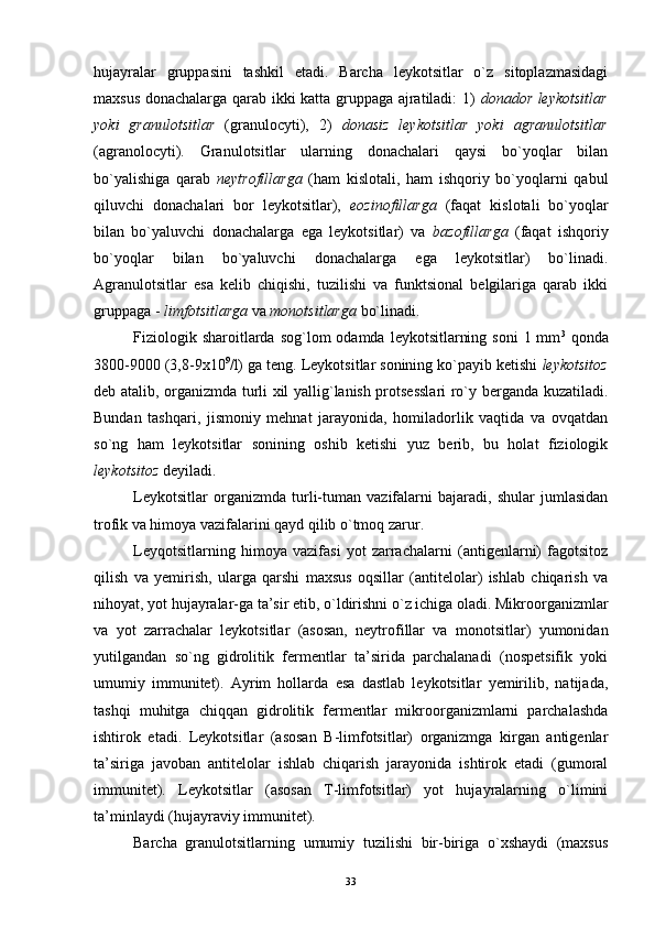 hujayralar   gruppasini   tashkil   etadi.   Barcha   leykotsitlar   o`z   sitoplazmasidagi
maxsus donachalarga qarab ikki katta gruppaga ajratiladi: 1)   donador leykotsitlar
yoki   granulotsitlar   (granulocyti),   2)   donasiz   leykotsitlar   yoki   agranulotsitlar
(agranolocyti).   Granulotsitlar   ularning   donachalari   qaysi   bo`yoqlar   bilan
bo`yalishiga   qarab   neytrofillarga   (ham   kislotali,   ham   ishqoriy   bo`yoqlarni   qabul
qiluvchi   donachalari   bor   leykotsitlar),   eozinofillarga   (faqat   kislotali   bo`yoqlar
bilan   bo`yaluvchi   donachalarga   ega   leykotsitlar)   va   bazofillarga   (faqat   ishqoriy
bo`yoqlar   bilan   bo`yaluvchi   donachalarga   ega   leykotsitlar)   bo`linadi.
Agranulotsitlar   esa   kelib   chiqishi,   tuzilishi   va   funktsional   belgilariga   qarab   ikki
gruppaga -  limfotsitlarga  va  monotsitlarga  bo`linadi.
Fiziologik  sharoitlarda sog`lom   odamda  leykotsitlarning  soni   1 mm 3
  qonda
3800-9000 (3,8-9x10 9
/l) ga teng. Leykotsitlar sonining ko`payib ketishi  leykotsitoz
deb atalib, organizmda turli xil yallig`lanish protsesslari ro`y berganda kuzatiladi.
Bundan   tashqari,   jismoniy   mehnat   jarayonida,   homiladorlik   vaqtida   va   ovqatdan
so`ng   ham   leykotsitlar   sonining   oshib   ketishi   yuz   berib,   bu   holat   fiziologik
leykotsitoz  deyiladi.
Leykotsitlar   organizmda   turli-tuman   vazifalarni   bajaradi,   shular   jumlasidan
trofik va himoya vazifalarini qayd qilib o`tmoq zarur.
Leyqotsitlarning   himoya   vazifasi   yot   zarrachalarni   (antigenlarni)   fagotsitoz
qilish   va   yemirish,   ularga   qarshi   maxsus   oqsillar   (antitelolar)   ishlab   chiqarish   va
nihoyat, yot hujayralar-ga ta’sir etib, o`ldirishni o`z ichiga oladi. Mikroorganizmlar
va   yot   zarrachalar   leykotsitlar   (asosan,   neytrofillar   va   monotsitlar)   yumonidan
yutilgandan   so`ng   gidrolitik   fermentlar   ta’sirida   parchalanadi   (nospetsifik   yoki
umumiy   immunitet).   Ayrim   hollarda   esa   dastlab   leykotsitlar   yemirilib,   natijada,
tashqi   muhitga   chiqqan   gidrolitik   fermentlar   mikroorganizmlarni   parchalashda
ishtirok   etadi.   Leykotsitlar   (asosan   B-limfotsitlar)   organizmga   kirgan   antigenlar
ta’siriga   javoban   antitelolar   ishlab   chiqarish   jarayonida   ishtirok   etadi   (gumoral
immunitet).   Leykotsitlar   (asosan   T-limfotsitlar)   yot   hujayralarning   o`limini
ta’minlaydi (hujayraviy immunitet).
Barcha   granulotsitlarning   umumiy   tuzilishi   bir-biriga   o`xshaydi   (maxsus
33 