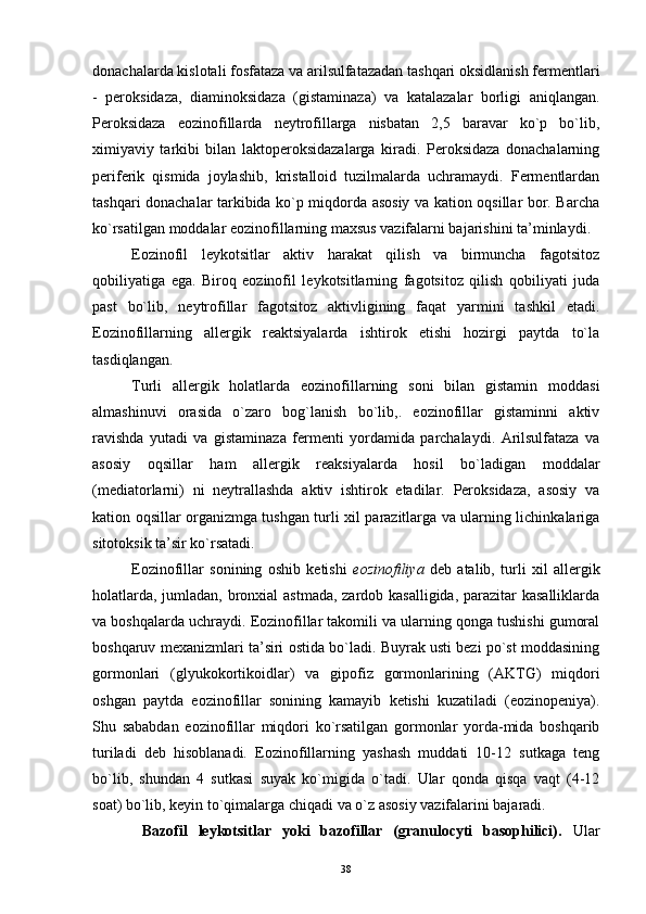 donachalarda kislotali fosfataza va arilsulfatazadan tashqari oksidlanish fermentlari
-   peroksidaza,   diaminoksidaza   (gistaminaza)   va   katalazalar   borligi   aniqlangan.
Peroksidaza   eozinofillarda   neytrofillarga   nisbatan   2,5   baravar   ko`p   bo`lib,
ximiyaviy   tarkibi   bilan   laktoperoksidazalarga   kiradi.   Peroksidaza   donachalarning
periferik   qismida   joylashib,   kristalloid   tuzilmalarda   uchramaydi.   Fermentlardan
tashqari donachalar tarkibida ko`p miqdorda asosiy va kation oqsillar bor. Barcha
ko`rsatilgan moddalar eozinofillarning maxsus vazifalarni bajarishini ta’minlaydi.
Eozinofil   leykotsitlar   aktiv   harakat   qilish   va   birmuncha   fagotsitoz
qobiliyatiga   ega.   Biroq   eozinofil   leykotsitlarning   fagotsitoz   qilish   qobiliyati   juda
past   bo`lib,   neytrofillar   fagotsitoz   aktivligining   faqat   yarmini   tashkil   etadi.
Eozinofillarning   allergik   reaktsiyalarda   ishtirok   etishi   hozirgi   paytda   to`la
tasdiqlangan.
Turli   allergik   holatlarda   eozinofillarning   soni   bilan   gistamin   moddasi
almashinuvi   orasida   o`zaro   bog`lanish   bo`lib,.   eozinofillar   gistaminni   aktiv
ravishda   yutadi   va   gistaminaza   fermenti   yordamida   parchalaydi.   Arilsulfataza   va
asosiy   oqsillar   ham   allergik   reaksiyalarda   hosil   bo`ladigan   moddalar
(mediatorlarni)   ni   neytrallashda   aktiv   ishtirok   etadilar.   Peroksidaza,   asosiy   va
kation oqsillar organizmga tushgan turli xil parazitlarga va ularning lichinkalariga
sitotoksik ta’sir ko`rsatadi.
Eozinofillar   sonining   oshib   ketishi   eozinofiliya   deb   atalib,   turli   xil   allergik
holatlarda, jumladan, bronxial  astmada,  zardob kasalligida, parazitar  kasalliklarda
va boshqalarda uchraydi. Eozinofillar takomili va ularning qonga tushishi gumoral
boshqaruv mexanizmlari ta’siri ostida bo`ladi. Buyrak usti bezi po`st moddasining
gormonlari   (glyukokortikoidlar)   va   gipofiz   gormonlarining   (AKTG)   miqdori
oshgan   paytda   eozinofillar   sonining   kamayib   ketishi   kuzatiladi   (eozinopeniya).
Shu   sababdan   eozinofillar   miqdori   ko`rsatilgan   gormonlar   yorda-mida   boshqarib
turiladi   deb   hisoblanadi.   Eozinofillarning   yashash   muddati   10-12   sutkaga   teng
bo`lib,   shundan   4   sutkasi   suyak   ko`migida   o`tadi.   Ular   qonda   qisqa   vaqt   (4-12
soat) bo`lib, keyin to`qimalarga chiqadi va o`z asosiy vazifalarini bajaradi.
  Bazofil   leykotsitlar   yoki   bazofillar   (granulocyti   basophilici).   Ular
38