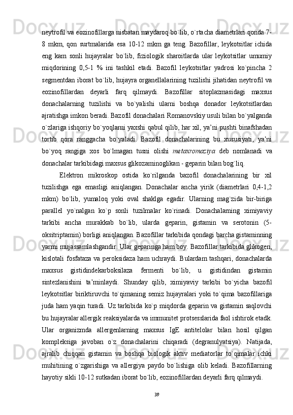 neytrofil va eozinofillarga nisbatan maydaroq bo`lib, o`rtacha diametrlari qonda 7-
8   mkm,   qon   surtmalarida   esa   10-12   mkm   ga   teng.   Bazofillar,   leykotsitlar   ichida
eng   kam   sonli   hujayralar   bo`lib,   fiziologik   sharoitlarda   ular   leykotsitlar   umumiy
miqdorining   0,5-1   %   ini   tashkil   etadi.   Bazofil   leykotsitlar   yadrosi   ko`pincha   2
segmentdan iborat bo`lib, hujayra organellalarining tuzilishi  jihatidan neytrofil va
eozinofillardan   deyarli   farq   qilmaydi.   Bazofillar   sitoplazmasidagi   maxsus
donachalarning   tuzilishi   va   bo`yalishi   ularni   boshqa   donador   leykotsitlardan
ajratishga imkon beradi. Bazofil donachalari Romanovskiy usuli bilan bo`yalganda
o`zlariga ishqoriy bo`yoqlarni yaxshi qabul qilib, har xil, ya’ni pushti binafshadan
tortib   qora   ranggacha   bo`yaladi.   Bazofil   donachalarining   bu   xususiyati,   ya’ni
bo`yoq   rangiga   xos   bo`lmagan   tusni   olishi   metaxromaziya   deb   nomlanadi   va
donachalar tarkibidagi maxsus glikozaminoglikan - geparin bilan bog`liq.
Elektron   mikroskop   ostida   ko`rilganda   bazofil   donachalarining   bir   xil
tuzilishga   ega   emasligi   aniqlangan.   Donachalar   ancha   yirik   (diametrlari   0,4-1,2
mkm)   bo`lib,   yumaloq   yoki   oval   shaklga   egadir.   Ularning   mag`zida   bir-biriga
parallel   yo`nalgan   ko`p   sonli   tuzilmalar   ko`rinadi.   Donachalarning   ximiyaviy
tarkibi   ancha   murakkab   bo`lib,   ularda   geparin,   gistamin   va   serotonin   (5-
oksitriptamin) borligi aniqlangan. Bazofillar tarkibida qondagi barcha gistaminning
yarmi mujassamlashgandir. Ular geparinga ham boy. Bazofillar tarkibida glikogen,
kislotali fosfataza va peroksidaza ham uchraydi. Bulardam tashqari, donachalarda
maxsus   gistidindekarboksilaza   fermenti   bo`lib,   u   gistidindan   gistamin
sintezlanishini   ta’minlaydi.   Shunday   qilib,   ximiyaviy   tarkibi   bo`yicha   bazofil
leykotsitlar biriktiruvchi to`qimaning semiz hujayralari  yoki  to`qima bazofillariga
juda ham yaqin turadi. Uz tarkibida ko`p miqdorda geparin va gistamin saqlovchi
bu hujayralar allergik reaksiyalarda va immunitet protsesslarida faol ishtirok etadk.
Ular   organizmda   allergenlarning   maxsus   IgE   antitelolar   bilan   hosil   qilgan
kompleksiga   javoban   o`z   donachalarini   chiqaradi   (degranulyatsiya).   Natijada,
ajralib   chiqqan   gistamin   va   boshqa   biologik   aktiv   mediatorlar   to`qimalar   ichki
muhitining   o`zgarishiga   va   allergiya   paydo   bo`lishiga   olib   keladi.   Bazofillarning
hayotiy sikli 10-12 sutkadan iborat bo`lib, eozinofillardan deyarli farq qilmaydi.
39 