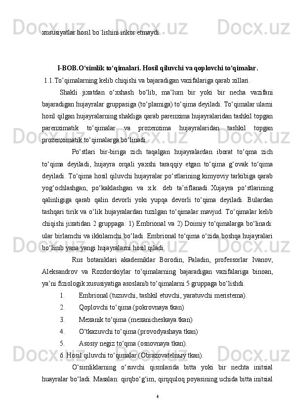 xususiyatlar hosil bo`lishini inkor etmaydi.
I-BOB. O‘simlik   to‘qimalari.   Hosil   qiluvchi   va qoplovchi   to‘qimalar.
  1.1.To’qimalarning kelib chiqishi va bajaradigan vazifalariga qarab xillari.
Shakli   jixatdan   o‘xshash   bo‘lib,   ma’lum   bir   yoki   bir   necha   vazifani
bajaradigan hujayralar gruppasiga (to‘plamiga) to‘qima deyiladi. To‘qimalar ularni
hosil qilgan hujayralarning shakliga qarab parenxima hujayralaridan tashkil topgan
parenximatik   to‘qimalar   va   prozenxima   hujayralaridan   tashkil   topgan
prozenximatik to‘qimalarga bo‘linadi.
              Po‘stlari   bir-biriga   zich   taqalgan   hujayralardan   iborat   to‘qma   zich
to‘qima   deyiladi,   hujayra   orqali   yaxshi   taraqqiy   etgan   to‘qima   g‘ovak   to‘qima
deyiladi. To‘qima hosil qiluvchi hujayralar po‘stlarining kimyoviy tarkibiga qarab
yog‘ochlashgan,   po‘kaklashgan   va   x.k.   deb   ta’riflanadi.   Xujayra   po‘stlarining
qalinligiga   qarab   qalin   devorli   yoki   yupqa   devorli   to‘qima   deyiladi.   Bulardan
tashqari  tirik va o‘lik hujayralardan tuzilgan to‘qimalar mavjud. To‘qimalar kelib
chiqishi jixatidan 2 gruppaga: 1) Embrional va 2) Doimiy to‘qimalarga bo‘linadi:
ular birlamchi va ikkilamchi bo‘ladi. Embrional to‘qima o‘zida boshqa hujayralari
bo‘linib yana yangi hujayralarni hosil qiladi.
              Rus   botaniklari   akademiklar   Borodin,   Paladin,   professorlar   Ivanov,
Aleksandrov   va   Rozdorskiylar   to‘qimalarning   bajaradigan   vazifalariga   binoan,
ya’ni fiziologik xususiyatiga asoslanib to‘qimalarni 5 gruppaga bo‘lishdi.
1.                 Embrional (tuzuvchi, tashkil etuvchi, yaratuvchi meristema).
2.                 Qoplovchi to‘qima (pokrovnaya tkan)
3.                 Mexanik to‘qima (mexanicheskaya tkan)
4.                 O‘tkazuvchi to‘qima (provodyashaya tkan)
5.                 Asosiy negiz to‘qma (osnovnaya tkan).    
6. Hosil qiluvchi to‘qimalar (Obrazovatelnыy tkan).
              O‘simliklarning   o‘suvchi   qismlarida   bitta   yoki   bir   nechta   initsial
huayralar bo‘ladi. Masalan: qirqbo‘g‘im, qirqquloq poyasining uchida bitta initsial
4 