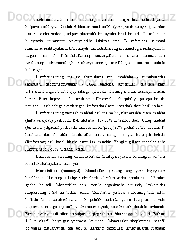 o   n   a   deb   nomlanadi.   B-limfotsitlar   organizm   biror   antigen   bilan   uchrashganda
ko`paya   boshlaydi.   Dastlab   B-blastlar   hosil   bo`lib   (yirik,   yosh   hujay-ra),   ulardan
esa   antitelolar   sintez   qiladigan   plazmatik   hu-jayralar   hosil   bo`ladi.   T-limfotsitlar
hujayraviy   immunitet   reaksiyalarida   ishtirok   etsa,   B-limfotsitlar   gumoral
immunitet reaktsiyalarini ta’minlaydi. Limfotsitlarning immunologik reaksiyalarda
tutgan   o`rni,   T-,   B-limfotsitlarning   xususiyatlari   va   o`zaro   munosabatlari
darslikning   «Immunologik   reaktsiya-larning   morfologik   asoslari»   bobida
keltirilgan.
Limfotsitlarning   ma’lum   sharoitlarda   turli   moddalar   -   stimulyatorlar
(masalan,   fitogemagglyutinin   -   FGA,   bakterial   antigenlar)   ta’sirida   kam
differensiallangan   blast   hujay-ralarga   aylanishi   ularning   muhim   xususiyatlaridan
biridir.   Blast   hujayralar   bo`linish   va   differensiallanish   qobiliyatiga   ega   bo`lib,
natijada, ular hisobiga aktivlashgan limfotsitlar (immunotsitlar) kloni hosil bo`ladi.
Limfotsitlarning yashash muddati turlicha bo`lib, ular orasida qisqa muddat
(hafta   va   oylab)   yashovchi   B-limfotsitlar   10-   20%   ni   tashkil   etadi.   Uzoq   muddat
(bir necha yilgacha) yashovchi limfotsitlar ko`proq (80% gacha) bo`lib, asosan, T-
limfotsitlardan   iboratdir.   Limfotsitlar   miqdorining   absolyut   ko`payib   ketishi
(limfotsitoz) turli kasalliklarda kuzatilishi mumkin. Yangi tug`ilgan chaqaloqlarda
limfotsitlar 50-60% ni tashkil etadi.
Limfotsitlar sonining kamayib ketishi (limfopeniya) nur kasalligida va turli
xil intoksikatsiyalarda uchraydi.
Monotsitlar   (monocyti).   Monotsitlar   qonning   eng   yirik   hujayralari
hisoblanadi.   Ularning   kattaligi   surtmalarda   20   mkm   gacha,   qonda   esa   9-12   mkm
gacha   bo`ladi.   Monotsitlar   soni   yetuk   organizmda   umumiy   leykotsitlar
miqdorining   6-8%   ini   tashkil   etadi.   Monotsitlar   yadrosi   shaklining   turli   xilda
bo`lishi   bilan   xarakterlanadi   -   ko`pchilik   hollarda   yadro   loviyasimon   yoki
taqasimon   shaklga   ega   bo`ladi.   Xromatin   siyrak,   note-kis   to`r   shaklida   joylashib,
Romanovskiy usuli  bilan bo`yalganda qizg`ish binafsha rangga bo`yaladi. Ba’zan
1-2   ta   oksifil   bo`yalgan   yadrocha   ko`rinadi.   Monotsitlar   sitoplazmasi   bazofil
bo`yalish   xususiyatiga   ega   bo`lib,   ularning   bazofilligi   limfotsitlarga   nisbatan
42
