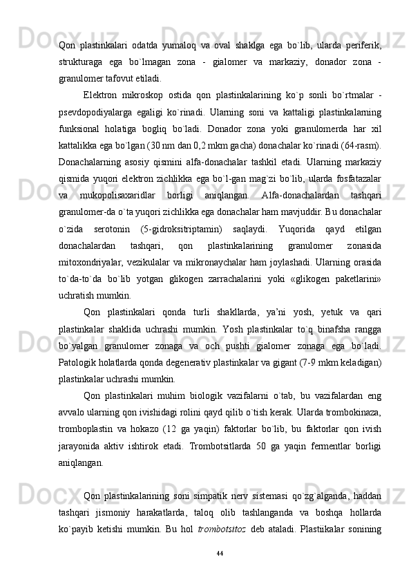 Qon   plastinkalari   odatda   yumaloq   va   oval   shaklga   ega   bo`lib,   ularda   periferik,
strukturaga   ega   bo`lmagan   zona   -   gialomer   va   markaziy,   donador   zona   -
granulomer tafovut etiladi.
Elektron   mikroskop   ostida   qon   plastinkalarining   ko`p   sonli   bo`rtmalar   -
psevdopodiyalarga   egaligi   ko`rinadi.   Ularning   soni   va   kattaligi   plastinkalarning
funksional   holatiga   bogliq   bo`ladi.   Donador   zona   yoki   granulomerda   har   xil
kattalikka ega bo`lgan (30 nm dan 0,2 mkm gacha) donachalar ko`rinadi (64-rasm).
Donachalarning   asosiy   qismini   alfa-donachalar   tashkil   etadi.   Ularning   markaziy
qismida   yuqori   elektron   zichlikka   ega   bo`l-gan   mag`zi   bo`lib,   ularda   fosfatazalar
va   mukopolisaxaridlar   borligi   aniqlangan.   Alfa-donachalardan   tashqari
granulomer-da o`ta yuqori zichlikka ega donachalar ham mavjuddir. Bu donachalar
o`zida   serotonin   (5-gidroksitriptamin)   saqlaydi.   Yuqorida   qayd   etilgan
donachalardan   tashqari,   qon   plastinkalarining   granulomer   zonasida
mitoxondriyalar,  vezikulalar   va   mikronaychalar   ham   joylashadi.   Ularning  orasida
to`da-to`da   bo`lib   yotgan   glikogen   zarrachalarini   yoki   «glikogen   paketlarini»
uchratish mumkin.
Qon   plastinkalari   qonda   turli   shakllarda,   ya’ni   yosh,   yetuk   va   qari
plastinkalar   shaklida   uchrashi   mumkin.   Yosh   plastinkalar   to`q   binafsha   rangga
bo`yalgan   granulomer   zonaga   va   och   pushti   gialomer   zonaga   ega   bo`ladi.
Patologik holatlarda qonda degenerativ plastinkalar va gigant (7-9 mkm keladigan)
plastinkalar uchrashi mumkin.
Qon   plastinkalari   muhim   biologik   vazifalarni   o`tab,   bu   vazifalardan   eng
avvalo ularning qon ivishidagi rolini qayd qilib o`tish kerak. Ularda trombokinaza,
tromboplastin   va   hokazo   (12   ga   yaqin)   faktorlar   bo`lib,   bu   faktorlar   qon   ivish
jarayonida   aktiv   ishtirok   etadi.   Trombotsitlarda   50   ga   yaqin   fermentlar   borligi
aniqlangan.
Qon   plastinkalarining   soni   simpatik   nerv   sistemasi   qo`zg`alganda,   haddan
tashqari   jismoniy   harakatlarda,   taloq   olib   tashlanganda   va   boshqa   hollarda
ko`payib   ketishi   mumkin.   Bu   hol   trombotsitoz   deb   ataladi.   Plastiikalar   sonining
44