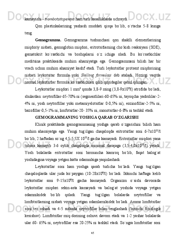 kamayishi -  trombotsitopeniya  ham turli kasalliklarda uchraydi.
Qon   plastinkalarining   yashash   muddati   qisqa   bo`lib,   o`rtacha   5-8   kunga
teng.
Gemogramma.   Gemogramma   tushunchasi   qon   shaklli   elementlarining
miqdoriy nisbati, gemoglobin miqdori, eritrotsitlarning cho`kish reaksiyasi (SOE),
gematokrit   ko`rsatkichi   va   boshqalarni   o`z   ichiga   oladi.   Bu   ko`rsatkichlar
meditsina   praktikasida   muhim   ahamiyatga   ega.   Gemogrammani   bilish   har   bir
vrach   uchun  muhim   ahamiyat   kashf  etadi.  Turli  leykotsitlar  protsent  miqdorining
nisbati   leykotsitar   formula   yoki   Shilling   formulasi   deb   ataladi.   Hozirgi   vaqtda
normal leykotsitlar formula ko`rsatkichlari qilib quyidagilar qabul qilingan.
Leykotsitlar miqdori 1 mm 3
 qonda 3,8-9 ming (3,8-9x10 9
/l) atrofida bo`ladi,
shulardan: neytrofillar-65-70% ni (segmentlilari-60-65% ni, tayoqcha yadrolilar-2-
4%   ni,   yosh   neytrofillar   yoki   metamiyelotsitlar   0-0,5%   ni),   eozinofillar-2-5%   ni,
bazofillar-0,5-1% ni, limfotsitlar-20- 35% ni, monotsitlar-6-8% ni tashkil etadi.
GEMOGRAMMANING YOSHGA QARAB O’ZGARISHI
Klinik   praktikada   gemogrammaniig   yoshga   qarab   o`zgarishini   bilish   ham
muhim   ahamiyatga   ega.   Yangi   tug`ilgan   chaqaloqda   eritrotsitlar   soni   6-7x10 12
/l
bo`lib, 2 haftadan so`ng 4,5-5,5X 10 12
/l gacha kamayadi. Eritrotsitlar miqdori yana
tobora   kamayib   3-6   oylik   chaqaloqda   minimal   darajaga   (3,5-4,0x10 12
/l)   yetadi.
Yosh   bolalarda   eritrotsitlar   soni   birmuncha   kamroq   bo`lib,   faqat   balog`at
yoshidagina voyaga yetgan katta odamnikiga yaqinlashadi.
Leykotsitlar   soni   ham   yoshga   qarab   turlicha   bo`ladi.   Yangi   tug`ilgan
chaqaloqlarda   ular   juda   ko`paygan   (10-28x10 9
/l)   bo`ladi.   Ikkinchi   haftaga   kelib
leykotsitlar   soni   9-15x10 9
/l   gacha   kamayadi.   Organizm   o`sishi   davomida
leykotsitlar   miqdori   sekin-asta   kamayadi   va   balog`at   yoshida   voyaga   yetgan
odamnikidek   bo`lib   qoladi.   Yangi   tug`ilgan   bolalarda   neytrofillar   va
limfotsitlarning nisbati  voyaga yetgan odamlarnikidek bo`ladi. Ammo limfotsitlar
soni   tez   oshadi   va   4-5   sutkada   neytrofillar   bilan   tenglashadi   (birinchi   fiziologik
kesishuv).   Limfotsitlar   miq-dorining   oshuvi   davom   etadi   va   1-2   yashar   bolalarda
ular 60- 65% ni, neytrofillar esa 20-25% ni tashkil etadi. So`ngra limfotsitlar soni
45