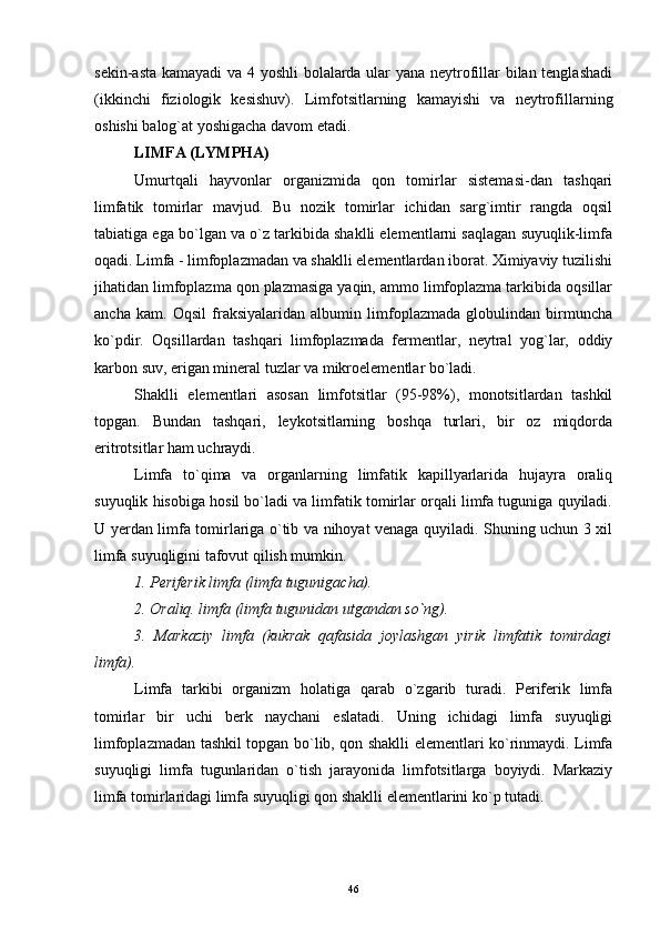 sekin-asta kamayadi  va 4 yoshli  bolalarda ular yana neytrofillar bilan tenglashadi
(ikkinchi   fiziologik   kesishuv).   Limfotsitlarning   kamayishi   va   neytrofillarning
oshishi balog`at yoshigacha davom etadi. 
LIMFA (LYMPHA)
Umurtqali   hayvonlar   organizmida   qon   tomirlar   sistemasi-dan   tashqari
limfatik   tomirlar   mavjud.   Bu   nozik   tomirlar   ichidan   sarg`imtir   rangda   oqsil
tabiatiga ega bo`lgan va o`z tarkibida shaklli elementlarni saqlagan suyuqlik-limfa
oqadi. Limfa - limfoplazmadan va shaklli elementlardan iborat. Ximiyaviy tuzilishi
jihatidan limfoplazma qon plazmasiga yaqin, ammo limfoplazma tarkibida oqsillar
ancha   kam.   Oqsil   fraksiyalaridan   albumin   limfoplazmada   globulindan   birmuncha
ko`pdir.   Oqsillardan   tashqari   limfoplazmada   fermentlar,   neytral   yog`lar,   oddiy
karbon suv, erigan mineral tuzlar va mikroelementlar bo`ladi.
Shaklli   elementlari   asosan   limfotsitlar   (95-98%),   monotsitlardan   tashkil
topgan.   Bundan   tashqari,   leykotsitlarning   boshqa   turlari,   bir   oz   miqdorda
eritrotsitlar ham uchraydi.
Limfa   to`qima   va   organlarning   limfatik   kapillyarlarida   hujayra   oraliq
suyuqlik hisobiga hosil bo`ladi va limfatik tomirlar orqali limfa tuguniga quyiladi.
U yerdan limfa tomirlariga o`tib va nihoyat venaga quyiladi. Shuning uchun 3 xil
limfa suyuqligini tafovut qilish mumkin.
1. Periferik limfa (limfa tugunigacha).
2. Oraliq. limfa (limfa tugunidan utgandan so`ng).
3.   Markaziy   limfa   (kukrak   qafasida   joylashgan   yirik   limfatik   tomirdagi
limfa).
Limfa   tarkibi   organizm   holatiga   qarab   o`zgarib   turadi.   Periferik   limfa
tomirlar   bir   uchi   berk   naychani   eslatadi.   Uning   ichidagi   limfa   suyuqligi
limfoplazmadan tashkil topgan bo`lib, qon shaklli elementlari ko`rinmaydi. Limfa
suyuqligi   limfa   tugunlaridan   o`tish   jarayonida   limfotsitlarga   boyiydi.   Markaziy
limfa tomirlaridagi limfa suyuqligi qon shaklli elementlarini ko`p tutadi.
46