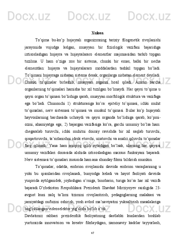 Xulosa .
Тo’qima   bu-ko’p   hujayrali   organizmning   tarixiy   filogenetik   rivojlanishi
jarayonida   vujudga   kelgan,   muayyan   bir   fiziologik   vazifani   bajarishga
ixtisoslashgan   hujayra   va   hujayralararo   elementlar   majmuasidan   tarkib   topgan
tuzilma.   U   ham   o’ziga   xos   bir   sistema,   chunki   bir   emas,   balki   bir   necha
elementdan:   hujayra   va   hujayralararo   moddalardan   tashkil   topgan   bo’ladi.
Тo’qimani hujayraga nisbatan sistema desak, organlarga nisbatan element deyiladi.
Chunki   to’qimalar   birlashib,   muayyan   organni   hosil   qiladi.   Ammo   barcha
organlarning  to’qimalari  hamisha  bir  xil   tuzilgan bo’lmaydi. Har   qaysi   to’qima  u
qaysi organ to’qimasi bo’lishiga qarab, muayyan morfologik struktura va vazifaga
ega   bo’ladi.   Chunonchi   1)   strukturasiga   ko’ra:   epiteliy   to’qimasi,   ichki   muhit
to’qimalari,   nerv   sistemasi   to’qimasi   va   muskul   to’qimasi.   Bular   ko’p   hujayrali
hayvonlarning   barchasida   uchraydi   va   qaysi   organda   bo’lishiga   qarab,   ko’pmi-
ozmi,   ahamiyatga   ega;   2)   bajargan   vazifasiga   ko’ra,   garchi   umumiy   bo’lsa   ham:
chegaralab   turuvchi,   ichki   muhitni   doimiy   ravishda   bir   xil   saqlab   turuvchi,
qisqartiruvchi, ta’sirlanishni idrok etuvchi, uzatuvchi va analiz qiluvchi to’qimalar
farq   qilinadi.   Yana   ham   aniqroq   qilib   aytadigan   bo’lsak,   ularning   har   qaysisi
umumiy   vazifalari   doirasida   alohida   ixtisoslashgan   maxsus   funksiyani   bajaradi.
Nerv sistemasi to’qimalari xususida ham ana shunday fikrni bildirish mumkin. 
Тo’qimalar,   odatda,   embrion   rivojlanishi   davrida   embrion   varaqlarining   u
yoki   bu   qismlaridan   rivojlanadi,   bunyodga   keladi   va   hayot   faoliyati   davrida
yuqorida   aytilganidek,   joylashgan   o’rniga,   binobarin,   turiga   ko’ra   har   xil   vazifa
bajaradi.O‘zbekiston   Respublikasi   Prezidenti   Shavkat   Mirziyoyev   raisligida   23-
avgust   kuni   xalq   ta’limi   tizimini   rivojlantirish,   pedagoglarning   malakasi   va
jamiyatdagi   nufuzini   oshirish,   yosh   avlod   ma’naviyatini   yuksaltirish   masalalariga
bag‘ishlangan videoselektor yig‘ilishi bo‘lib o‘tdi.
Davlatimiz   rahbari   prezidentlik   faoliyatining   dastlabki   kunlaridan   boshlab
yurtimizda   innovatsion   va   kreativ   fikrlaydigan,   zamonaviy   kadrlar   tayyorlash,
47 