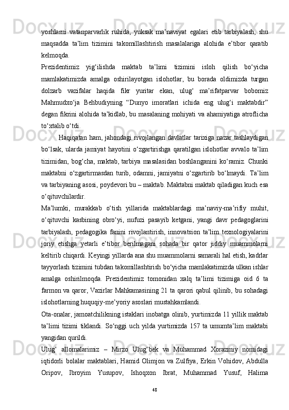 yoshlarni   vatanparvarlik   ruhida,   yuksak   ma’naviyat   egalari   etib   tarbiyalash,   shu
maqsadda   ta’lim   tizimini   takomillashtirish   masalalariga   alohida   e’tibor   qaratib
kelmoqda.
Prezidentimiz   yig‘ilishda   maktab   ta’limi   tizimini   isloh   qilish   bo‘yicha
mamlakatimizda   amalga   oshirilayotgan   islohotlar,   bu   borada   oldimizda   turgan
dolzarb   vazifalar   haqida   fikr   yuritar   ekan,   ulug‘   ma’rifatparvar   bobomiz
Mahmudxo‘ja   Behbudiyning   “Dunyo   imoratlari   ichida   eng   ulug‘i   maktabdir”
degan fikrini alohida ta’kidlab, bu masalaning mohiyati va ahamiyatiga atroflicha
to‘xtalib o‘tdi.
Haqiqatan  ham, jahondagi   rivojlangan  davlatlar  tarixiga  nazar  tashlaydigan
bo‘lsak,   ularda   jamiyat   hayotini   o‘zgartirishga   qaratilgan   islohotlar   avvalo   ta’lim
tizimidan,   bog‘cha,   maktab,   tarbiya   masalasidan   boshlanganini   ko‘ramiz.   Chunki
maktabni   o‘zgartirmasdan   turib,   odamni,   jamiyatni   o‘zgartirib   bo‘lmaydi.   Ta’lim
va tarbiyaning asosi, poydevori bu – maktab. Maktabni maktab qiladigan kuch esa
o‘qituvchilardir.
Ma’lumki,   murakkab   o‘tish   yillarida   maktablardagi   ma’naviy-ma’rifiy   muhit,
o‘qituvchi   kasbining   obro‘yi,   nufuzi   pasayib   ketgani,   yangi   davr   pedagoglarini
tarbiyalash,   pedagogika   fanini   rivojlantirish,   innovatsion   ta’lim   texnologiyalarini
joriy   etishga   yetarli   e’tibor   berilmagani   sohada   bir   qator   jiddiy   muammolarni
keltirib chiqardi.   Keyingi yillarda ana shu muammolarni samarali hal etish, kadrlar
tayyorlash tizimini tubdan takomillashtirish bo‘yicha mamlakatimizda ulkan ishlar
amalga   oshirilmoqda.   Prezidentimiz   tomonidan   xalq   ta’limi   tizimiga   oid   6   ta
farmon va qaror, Vazirlar Mahkamasining 21 ta qarori qabul qilinib, bu sohadagi
islohotlarning huquqiy-me’yoriy asoslari mustahkamlandi.
Ota-onalar, jamoatchilikning istaklari inobatga olinib, yurtimizda 11 yillik maktab
ta’limi   tizimi   tiklandi.   So‘nggi   uch   yilda   yurtimizda   157   ta   umumta’lim   maktabi
yangidan qurildi.  
Ulug‘   allomalarimiz   –   Mirzo   Ulug‘bek   va   Muhammad   Xorazmiy   nomidagi
iqtidorli   bolalar   maktablari,   Hamid   Olimjon   va   Zulfiya,   Erkin   Vohidov,   Abdulla
Oripov,   Ibroyim   Yusupov,   Ishoqxon   Ibrat,   Muhammad   Yusuf,   Halima
48 