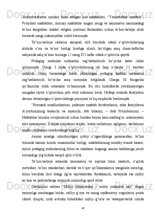 Xudoyberdiyeva   nomlari   bilan   atalgan   ijod   maktablari,   “Temurbeklar   maktabi”,
Prezident   maktablari,  xususiy   maktablar   singari   yangi   va   zamonaviy   namunadagi
ta’lim   dargohlari   tashkil   etilgani   yurtimiz   farzandlari   uchun   ta’lim-tarbiya   olish
borasida yangi imkoniyatlar ochib bermoqda.  
Ta’lim-tarbiya   ishlarini   samarali   olib   borishda   erkak   o‘qituvchilarning
alohida   o‘rni   va   ta’siri   borligi   hisobga   olinib,   ko‘rilgan   aniq   chora-tadbirlar
natijasida xalq ta’limi tizimiga 12 ming 871 nafar erkak o‘qituvchi qaytdi.  
Pedagog   xodimlar   mehnatini   rag‘batlantirish   bo‘yicha   katta   ishlar
qilinmoqda.   Oxirgi   3   yilda   o‘qituvchilarning   ish   haqi   o‘rtacha   2,5   barobar
oshirildi.   Uzoq   tumanlarga   borib   ishlayotgan   pedagog   kadrlar   mehnatini
rag‘batlantirish   bo‘yicha   aniq   mezonlar   belgilandi.   Ularga   50   foizgacha
qo‘shimcha   oylik   ustamalar   to‘lanmoqda.   Bu   olis   hududlarda   yetishmayotgan
mingdan   ziyod   o‘qituvchini   jalb   etish   imkonini   berdi.   Nafaqa   yoshida   faoliyatini
davom ettirayotgan o‘qituvchilarga pensiyasi to‘liq miqdorda berilmoqda.  
“Hurmatli  muallimlarimiz, jonkuyar  maktab direktorlarini, soha faxriylarini
el-yurtimizning   tayanchi   va   suyanchi,   deb   bilamiz,   –   dedi   Prezidentimiz.   –
Maktablar tizimini rivojlantirish uchun bundan buyon ham mablag‘ni, imkoniyatni
aslo ayamaymiz. Kelajak avlodimiz taqdiri, butun millatimiz, xalqimiz, davlatimiz
taqdiri muhtaram muallimlarga bog‘liq”.  
Ammo   amalga   oshirilayotgan   ijobiy   o‘zgarishlarga   qaramasdan,   ta’lim
tizimida   hamon   tizimli   muammolar   borligi,   maktablarning   moddiy-texnik   bazasi,
ayrim   pedagog   xodimlarning   bilim   va   malakasi   bugungi   zamon   talablariga   javob
bermasligi yig‘ilishda tanqid qilib o‘tildi. 
Ta’lim-tarbiya   sohasida   zamonaviy   va   oqilona   tizim   yaratish,   o‘qitish
metodlari, ta’lim standartlari, darslik va o‘quv qo‘llanmalarini yangilash zarurligi,
bilim   berishda   chet   eldagi   ilg‘or   tajribalardan   foydalanish,   tarbiyada   esa   milliy
an’ana va qadriyatlarga suyanish muhimligi qayd etildi.  
Davlatimiz   rahbari   “Milliy   tiklanishdan   –   milliy   yuksalish   sari”   degan
tamoyilga   asoslangan   holda,   milliy   g‘oya   va   uning   mafkuraviy   negizlarini   puxta
ishlab   chiqish,   yosh   avlodni   bolalikdan   milliy   g‘urur   va   vatanparvarlik   ruhida
49 