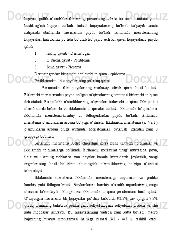 hujayra,   gullik   o‘simliklar   ildizining,   poyasining   uchida   bir   nechta   initsial   ya’ni
boshlang‘ich   hujayra   bo‘ladi.   Initsial   hujayralarning   bo‘linib   ko‘payib   turishi
natijasida   «birlamchi   meristema»   paydo   bo‘ladi.   Birlamchi   meristemaning
hujayralari   kariokinez   yo‘lida   bo‘linib   ko‘payib   uch   xil   qavat   hujayralarni   paydo
qiladi.
1.                 Tashqi qavati - Dermatogen
2.                   O‘rtacha qavat - Periblema
3.                   Ichki qavat - Pleroma
Dermatogendan birlamchi qoplovchi to‘qima - epiderma
Periblemadan ildiz poyalarining po‘stloq qismi.
              Pleromadan   ildiz   poyalarning   markaziy   silindr   qismi   hosil   bo‘ladi.
Birlamchi meristemadan paydo bo‘lgan to‘qimalarning hammasi birlamchi to‘qima
deb ataladi. Bir pallalik o‘simliklarning to‘qimalari birlamchi to‘qima. Ikki pallali
o‘simliklarda  birlamchi   va  ikkilamchi  to‘qimalar  bo‘ladi.  Ikkilamchi  to‘qimalarni
ikkilamchi   meristema-kambiy   va   fellogenlardan   paydo   bo‘ladi.   Birlamchi
meristema  o‘simliklarni  asosan  bo‘yiga o‘stiradi. Ikkilamchi  meristema (k. Va f.)
o‘simliklarni   asosan   eniga   o‘stiradi.   Meristemalar   joylanish   jixatidan   ham   3
gruppaga bo‘linadi.
Birlamchi   meristema.   Kelib   chiqishga   ko‘ra   hosil   qiluvchi   to‘qimalar   va
ikkilamchi   to‘qimalarga   bo‘linadi.   Birlamchi     meristema   urug‘   murtagida,   poya,
ildiz   va   ularning   uchlarida   yon   poyalar   hamda   kurtaklarda   joylashib,     yangi
organlar-ning   hosil   bo‘lishini   shuningdek   o‘simliklarning   bo‘yiga   o‘sishini
ta’minlaydi.
Ikkilamchi   meristema.     Ikkilamchi   meristemaga   boylamlar   va   probka
kambiy   yoki   fellogen   kiradi.   Boylamlararo   kambiy   o‘simlik   organlarining   eniga
o‘sishini   ta’minlaydi,   fellogen   esa   ikkilamchi   to‘qima   peridermani   hosil   qiladi.
O‘sayotgan   meristema   tik   hujayralar   po‘stini   tarkibida   92,5%   suv   qolgan   7,5%
quruq   qismining   tarkibida   pektin   gemitsellyuloщgemitsellyuloza,   protein     va   shu
kabi   moddalar   uchraydi.   Bu   hujayralarning   yadrosi   ham   katta   bo‘ladi.   Yadro
hajmining   hujayra   sitoplazmasi   hajmiga   nisbati       3/2   -   4/3   ni   tashkil   etadi.
5
