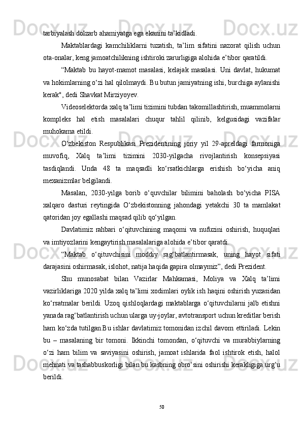 tarbiyalash dolzarb ahamiyatga ega ekanini ta’kidladi.  
Maktablardagi   kamchiliklarni   tuzatish,   ta’lim   sifatini   nazorat   qilish   uchun
ota-onalar, keng jamoatchilikning ishtiroki zarurligiga alohida e’tibor qaratildi.  
“Maktab   bu   hayot-mamot   masalasi,   kelajak   masalasi.   Uni   davlat,   hukumat
va hokimlarning o‘zi hal qilolmaydi. Bu butun jamiyatning ishi, burchiga aylanishi
kerak", dedi Shavkat Mirziyoyev.   
Videoselektorda xalq ta’limi tizimini tubdan takomillashtirish, muammolarni
kompleks   hal   etish   masalalari   chuqur   tahlil   qilinib,   kelgusidagi   vazifalar
muhokama etildi.  
O‘zbekiston   Respublikasi   Prezidentining   joriy   yil   29-apreldagi   farmoniga
muvofiq,   Xalq   ta’limi   tizimini   2030-yilgacha   rivojlantirish   konsepsiyasi
tasdiqlandi.   Unda   48   ta   maqsadli   ko‘rsatkichlarga   erishish   bo‘yicha   aniq
mexanizmlar belgilandi.
Masalan,   2030-yilga   borib   o‘quvchilar   bilimini   baholash   bo‘yicha   PISA
xalqaro   dasturi   reytingida   O‘zbekistonning   jahondagi   yetakchi   30   ta   mamlakat
qatoridan joy egallashi maqsad qilib qo‘yilgan.  
Davlatimiz   rahbari   o‘qituvchining   maqomi   va   nufuzini   oshirish,   huquqlari
va imtiyozlarini kengaytirish masalalariga alohida e’tibor qaratdi.  
“Maktab   o‘qituvchisini   moddiy   rag‘batlantirmasak,   uning   hayot   sifati
darajasini oshirmasak, islohot, natija haqida gapira olmaymiz”, dedi Prezident.  
Shu   munosabat   bilan   Vazirlar   Mahkamasi,   Moliya   va   Xalq   ta’limi
vazirliklariga 2020 yilda xalq ta’limi xodimlari oylik ish haqini oshirish yuzasidan
ko‘rsatmalar   berildi.   Uzoq   qishloqlardagi   maktablarga   o‘qituvchilarni   jalb   etishni
yanada rag‘batlantirish uchun ularga uy-joylar, avtotransport uchun kreditlar berish
ham ko‘zda tutilgan.Bu ishlar davlatimiz tomonidan izchil davom ettiriladi. Lekin
bu   –   masalaning   bir   tomoni.   Ikkinchi   tomondan,   o‘qituvchi   va   murabbiylarning
o‘zi   ham   bilim   va   saviyasini   oshirish,   jamoat   ishlarida   faol   ishtirok   etish,   halol
mehnati va tashabbuskorligi bilan bu kasbning obro‘sini oshirishi kerakligiga urg‘u
berildi.  
50