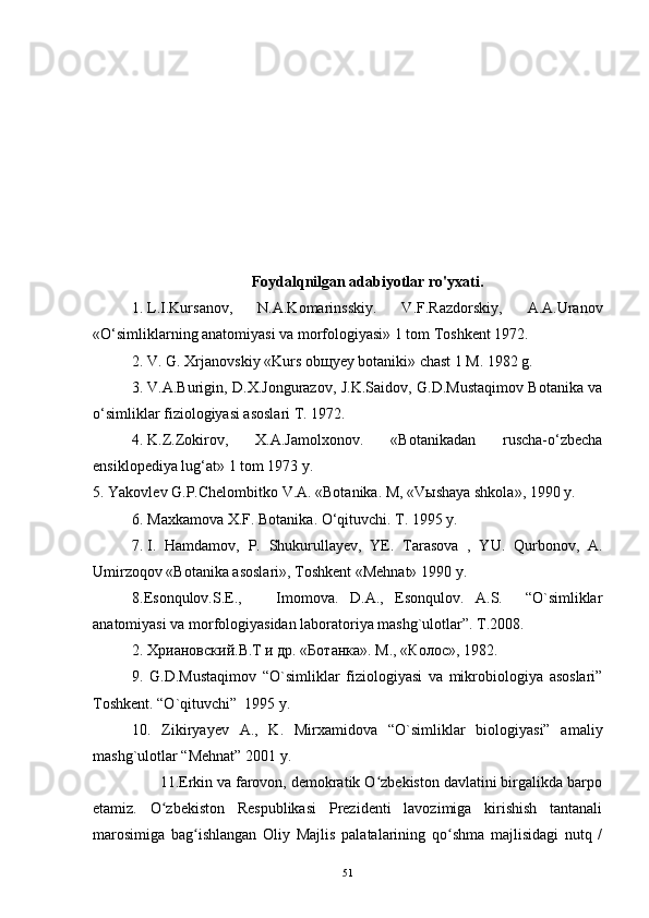 Foydalqnilgan adabiyotlar ro'yxati.
1.   L.I.Kursanov,   N.A.Komarinsskiy.   V.F.Razdorskiy,   A.A.Uranov
«O‘simliklarning anatomiyasi va morfologiyasi» 1 tom Toshkent 1972.
2.   V. G. Xrjanovskiy «Kurs obщyey botaniki» chast 1 M. 1982 g.
3.   V.A.Burigin, D.X.Jongurazov, J.K.Saidov, G.D.Mustaqimov Botanika va
o‘simliklar fiziologiyasi asoslari T. 1972.
4.   K.Z.Zokirov,   X.A.Jamolxonov.   «Botanikadan   ruscha-o‘zbecha
ensiklopediya lug‘at» 1 tom 1973 y.
5.   Yakovlev G.P.Chelombitko V.A. «Botanika. M, «Vыshaya shkola», 1990 y.
6.   Maxkamova X.F. Botanika. O‘qituvchi. T. 1995 y.
7.   I.   Hamdamov,   P.   Shukurullayev,   YE.   Tarasova   ,   YU.   Qurbonov,   A.
Umirzoqov «Botanika asoslari», Toshkent «Mehnat» 1990 y.
8.Esonqulov.S.E.,       Imomova.   D.A.,   Esonqulov.   A.S.     “O`simliklar
anatomiyasi va morfologiyasidan laboratoriya mashg`ulotlar”. T.2008.
2. Хриановский.В.T и др. «Ботанка». M., «Колос», 1982.
9.   G.D.Mustaqimov   “O`simliklar   fiziologiyasi   va   mikrobiologiya   asoslari”
Toshkent. “O`qituvchi”  1995 y.
10.   Zikiryayev   A.,   K.   Mirxamidova   “O`simliklar   biologiyasi”   amaliy
mashg`ulotlar “Mehnat” 2001 y.
                11.Erkin va farovon, demokratik O zbekiston davlatini birgalikda barpoʻ
etamiz.   O zbekiston   Respublikasi   Prezidenti   lavozimiga   kirishish   tantanali	
ʻ
marosimiga   bag ishlangan   Oliy   Majlis   palatalarining   qo shma   majlisidagi   nutq   /	
ʻ ʻ
51 