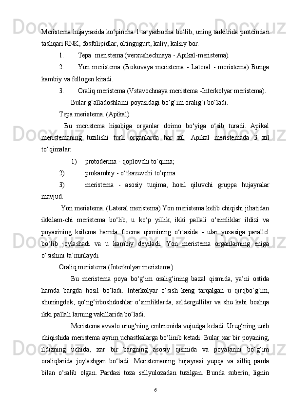 Meristema hujayrasida ko‘pincha 1 ta yadrocha bo‘lib, uning tarkibida proteindan
tashqari RNK, fosfolipidlar, oltingugurt, kaliy, kalsiy bor.
1.                 Tepa     meristema (verxushechnaya - Apikal-meristema).        
2.                 Yon   meristema   (Bokovaya   meristema   -   Lateral   -   meristema)   Bunga
kambiy va fellogen kiradi.
3.                 Oraliq meristema (Vstavochnaya meristema -Interkolyar meristema).
              Bular g‘alladoshlarni poyasidagi bo‘g‘im oralig‘i bo‘ladi.
Tepa meristema. (Apikal)
      Bu   meristema   hisobiga   organlar   doimo   bo‘yiga   o‘sib   turadi.   Apikal
meristemaning   tuzilishi   turli   organlarda   har   xil.   Apikal   meristemada   3   xil
to‘qimalar:
              1)           protoderma - qoplovchi to‘qima;
2)                         prokambiy - o‘tkazuvchi to‘qima
3)                         meristema   -   asosiy   tuqima,   hosil   qiluvchi   gruppa   hujayralar
mavjud.
  Yon meristema. (Lateral meristema).Yon meristema kelib chiqishi jihatidan
ikkilam-chi   meristema   bo‘lib,   u   ko‘p   yillik,   ikki   pallali   o‘simliklar   ildizi   va
poyasining   ksilema   hamda   floema   qismining   o‘rtasida   -   ular   yuzasiga   parallel
bo‘lib   joylashadi   va   u   kambiy   deyiladi.   Yon   meristema   organlarning   eniga
o‘sishini ta’minlaydi.
Oraliq meristema (Interkolyar meristema)
              Bu   meristema   poya   bo‘g‘im   oralig‘ining   bazal   qismida,   ya’ni   ostida
hamda   bargda   hosil   bo‘ladi.   Interkolyar   o‘sish   keng   tarqalgan   u   qirqbo‘g‘im,
shuningdek,   qo‘ng‘irboshdoshlar   o‘simliklarda,   seldergullilar   va   shu   kabi   boshqa
ikki pallali larning vakillarida bo‘ladi.
              Meristema avvalo urug‘ning embrionida vujudga keladi. Urug‘ning unib
chiqishida meristema ayrim uchastkalarga bo‘linib ketadi. Bular xar bir poyaning,
ildizning   uchida,   xar   bir   bargning   asosiy   qismida   va   poyalarini   bo‘g‘im
oraliqlarida   joylashgan   bo‘ladi.   Meristemaning   hujayrasi   yupqa   va   silliq   parda
bilan   o‘ralib   olgan.   Pardasi   toza   sellyulozadan   tuzilgan.   Bunda   suberin,   lignin
6 