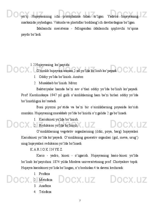 yo‘q.   Hujayrasining   ichi   protoplazma   bilan   to‘lgan.   Yadrosi   hujayraning
markazida joylashgan. Vakuola va plastidlar boshlang‘ich davrlardagina bo‘lgan.
              Ikkilamchi   meristema   -   fellogendan   ikkilamchi   qoplovchi   to‘qima
paydo bo‘ladi.
 
1.2.Hujayraning     ko‘payishi
              O‘simlik hujayrasi asosan 2 xil yo‘lda bo‘linib ko‘payadi.
        1.       Oddiy yo‘lda bo‘linish. Amitoz
        2.       Murakkab bo‘linish. Mitoz
              Bakteriyalar   hamda   ba’zi   suv   o‘tlari   oddiy   yo‘lda   bo‘linib   ko‘payadi.
Prof.   Karolinskaya   1947   yil   gulli   o‘simliklarning   ham   ba’zi   birlari   oddiy   yo‘lda
bo‘linishligini ko‘rsatadi.
              Buni   piyozni   po‘stida   va   ba’zi   bir   o‘simliklarning   poyasida   ko‘rish
mumkin. Hujayraning murakkab yo‘lda bo‘linishi o‘z galida 2 ga bo‘linadi.
        1.       Kariokinez yo‘lda bo‘linish.
        2.       Reduksion yo‘lda bo‘linish.
              O‘simliklarning   vegetativ   organlarining   (ildiz,   poya,   barg)   hujayralari
Kariokinez yo‘lda ko‘payadi. O‘simlikning generativ organlari (gul, meva, urug‘)
ning hujayralari reduksion yo‘lda bo‘linadi.
K A R I O K I N YE Z
              Kario   -   yadro,   kinez   -   o‘zgarish.   Hujayraning   kario-kinez   yo‘lda
bo‘linib   ko‘payishini   1874   yilda   Moskva   universitetining   prof.   Chistyakov   topdi.
Hujayra kariokinez yo‘lida bo‘lingan, o‘z boshidan 4 ta davrni kechiradi:
        1.       Profaza
        2.       Metofaza
        3.       Anafaza
        4.       Telofaza
7