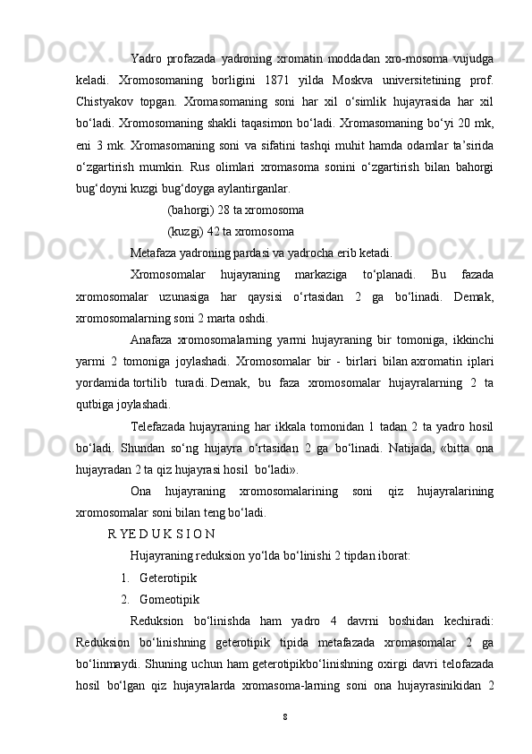 Yadro   profazada   yadroning   xromatin   moddadan   xro-mosoma   vujudga
keladi.   Xromosomaning   borligini   1871   yilda   Moskva   universitetining   prof.
Chistyakov   topgan.   Xromasomaning   soni   har   xil   o‘simlik   hujayrasida   har   xil
bo‘ladi. Xromosomaning shakli  taqasimon bo‘ladi. Xromasomaning bo‘yi 20 mk,
eni   3   mk.   Xromasomaning   soni   va   sifatini   tashqi   muhit   hamda   odamlar   ta’sirida
o‘zgartirish   mumkin.   Rus   olimlari   xromasoma   sonini   o‘zgartirish   bilan   bahorgi
bug‘doyni kuzgi bug‘doyga aylantirganlar.
                                      (bahorgi) 28 ta xromosoma
                                      (kuzgi) 42 ta xromosoma
              Metafaza yadroning pardasi va yadrocha erib ketadi.
              Xromosomalar   hujayraning   markaziga   to‘planadi.   Bu   fazada
xromosomalar   uzunasiga   har   qaysisi   o‘rtasidan   2   ga   bo‘linadi.   Demak,
xromosomalarning soni 2 marta oshdi.
              Anafaza   xromosomalarning   yarmi   hujayraning   bir   tomoniga,   ikkinchi
yarmi   2   tomoniga   joylashadi.   Xromosomalar   bir   -   birlari   bilan   axromatin   iplari
yordamida   tortilib   turadi.   Demak,   bu   faza   xromosomalar   hujayralarning   2   ta
qutbiga joylashadi.
              Telefazada   hujayraning   har   ikkala   tomonidan   1   tadan   2   ta   yadro   hosil
bo‘ladi.   Shundan   so‘ng   hujayra   o‘rtasidan   2   ga   bo‘linadi.   Natijada,   «bitta   ona
hujayradan 2 ta qiz hujayrasi hosil     bo‘ladi».
              Ona   hujayraning   xromosomalarining   soni   qiz   hujayralarining
xromosomalar soni bilan teng bo‘ladi.
R YE D U K S I O N
              Hujayraning reduksion yo‘lda bo‘linishi 2 tipdan iborat:
        1.       Geterotipik
        2.       Gomeotipik
              Reduksion   bo‘linishda   ham   yadro   4   davrni   boshidan   kechiradi:
Reduksion   bo‘linishning   geterotipik   tipida   metafazada   xromasomalar   2   ga
bo‘linmaydi.   Shuning   uchun   ham   geterotipikbo‘linishning   oxirgi   davri   telofazada
hosil   bo‘lgan   qiz   hujayralarda   xromasoma-larning   soni   ona   hujayrasinikidan   2
8
