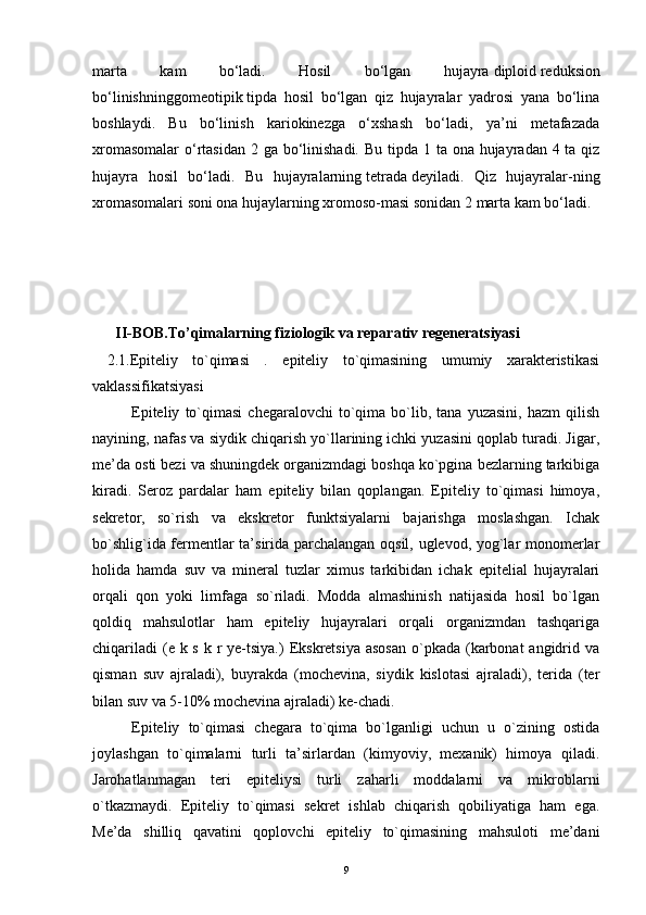 marta   kam   bo‘ladi.   Hosil   bo‘lgan   hujayra   diploid   reduksion
bo‘linishninggomeotipik   tipda   hosil   bo‘lgan   qiz   hujayralar   yadrosi   yana   bo‘lina
boshlaydi.   Bu   bo‘linish   kariokinezga   o‘xshash   bo‘ladi,   ya’ni   metafazada
xromasomalar  o‘rtasidan  2 ga bo‘linishadi. Bu tipda 1 ta ona hujayradan 4 ta qiz
hujayra   hosil   bo‘ladi.   Bu   hujayralarning   tetrada   deyiladi.   Qiz   hujayralar-ning
xromasomalari soni ona hujaylarning xromoso-masi sonidan 2 marta kam bo‘ladi.
 
      II-BOB.To’qimalarning fiziologik va reparativ regeneratsiyasi
  2.1.Epiteliy   to`qimasi   .   epiteliy   to`qimasining   umumiy   xarakteristikasi
vaklassifikatsiyasi
Epiteliy   to`qimasi   chegaralovchi   to`qima   bo`lib,   tana  yuzasini,   hazm   qilish
nayining, nafas va siydik chiqarish yo`llarining ichki yuzasini qoplab turadi. Jigar,
me’da osti bezi va shuningdek organizmdagi boshqa ko`pgina bezlarning tarkibiga
kiradi.   Seroz   pardalar   ham   epiteliy   bilan   qoplangan.   Epiteliy   to`qimasi   himoya,
sekretor,   so`rish   va   ekskretor   funktsiyalarni   bajarishga   moslashgan.   Ichak
bo`shlig`ida fermentlar ta’sirida parchalangan oqsil, uglevod, yog`lar monomerlar
holida   hamda   suv   va   mineral   tuzlar   ximus   tarkibidan   ichak   epitelial   hujayralari
orqali   qon   yoki   limfaga   so`riladi.   Modda   almashinish   natijasida   hosil   bo`lgan
qoldiq   mahsulotlar   ham   epiteliy   hujayralari   orqali   organizmdan   tashqariga
chiqariladi  (e k s  k r ye-tsiya.)  Ekskretsiya asosan  o`pkada  (karbonat  angidrid va
qisman   suv   ajraladi),   buyrakda   (mochevina,   siydik   kislotasi   ajraladi),   terida   (ter
bilan suv va 5-10% mochevina ajraladi) ke-chadi.
Epiteliy   to`qimasi   chegara   to`qima   bo`lganligi   uchun   u   o`zining   ostida
joylashgan   to`qimalarni   turli   ta’sirlardan   (kimyoviy,   mexanik)   himoya   qiladi.
Jarohatlanmagan   teri   epiteliysi   turli   zaharli   moddalarni   va   mikroblarni
o`tkazmaydi.   Epiteliy   to`qimasi   sekret   ishlab   chiqarish   qobiliyatiga   ham   ega.
Me’da   shilliq   qavatini   qoplovchi   epiteliy   to`qimasining   mahsuloti   me’dani
9