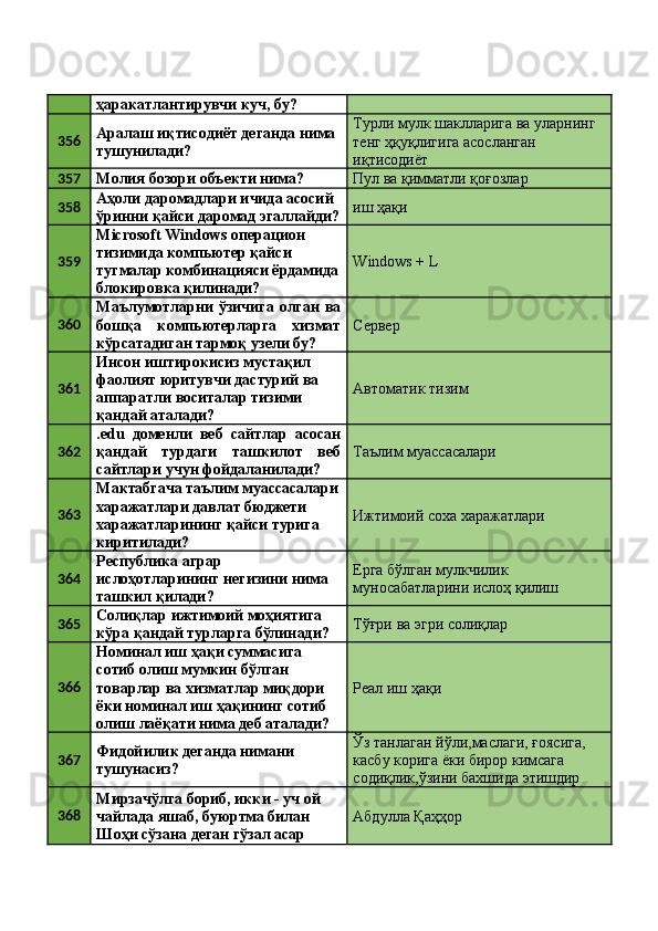 ҳаракатлантирувчи куч, бу? 
356 Аралаш иқтисодиёт деганда нима 
тушунилади?  Турли мулк шаклларига ва уларнинг 
тенг ҳқуқлигига асосланган 
иқтисодиёт 
357
Молия бозори объекти нима?  Пул ва қимматли қоғозлар 
358 Аҳоли даромадлари ичида асосий 
ўринни қайси даромад эгаллайди? иш ҳақи 
359 Microsoft Windows операцион 
тизимида компьютер қайси 
тугмалар комбинацияси ёрдамида
блокировка қилинади?  Windows + L 
360 Маълумотларни  ўзичига олган  ва
бошқа   компьютерларга   хизмат
кўрсатадиган тармоқ узели бу?  Сервер 
361 Инсон иштирокисиз мустақил 
фаолият юритувчи дастурий ва 
аппаратли воситалар тизими 
қандай аталади?  Автоматик тизим 
362 .edu   доменли   веб   сайтлар   асосан
қандай   турдаги   ташкилот   веб
сайтлари учун фойдаланилади?  Таълим муассасалари 
363 Мактабгача таълим муассасалари
харажатлари давлат бюджети 
харажатларининг қайси турига 
киритилади?  Ижтимоий соха харажатлари 
364 Республика аграр 
ислоҳотларининг негизини нима 
ташкил қилади?  Ерга бўлган мулкчилик 
муносабатларини ислоҳ қилиш 
365 Солиқлар ижтимоий моҳиятига 
кўра қандай турларга бўлинади?  Тўғри ва эгри солиқлар 
366 Номинал иш ҳақи суммасига 
сотиб олиш мумкин бўлган 
товарлар ва хизматлар миқдори 
ёки номинал иш ҳақининг сотиб 
олиш лаёқати нима деб аталади?  Реал иш ҳақи 
367 Фидойилик деганда нимани 
тушунасиз?  Ўз танлаган йўли,маслаги, ғоясига, 
касбу корига ёки бирор кимсага 
содиқлик,ўзини бахшида этишдир 
368 Мирзачўлга бориб, икки - уч ой 
чайлада яшаб, буюртма билан 
Шоҳи сўзана деган гўзал асар  Абдулла Қаҳҳор  
