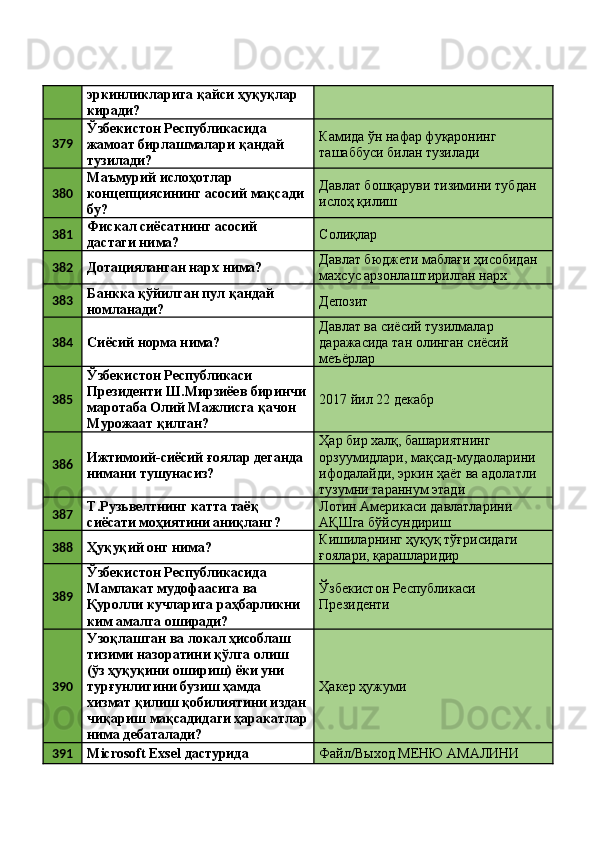 эркинликларига қайси ҳуқуқлар 
киради? 
379 Ўзбекистон Республикасида 
жамоат бирлашмалари қандай 
тузилади?  Камида ўн нафар фуқаронинг 
ташаббуси билан тузилади 
380 Маъмурий ислоҳотлар 
концепциясининг асосий мақсади 
бу?  Давлат бошқаруви тизимини тубдан 
ислоҳ қилиш 
381 Фискал сиёсатнинг асосий 
дастаги нима?  Солиқлар 
382
Дотацияланган нарх нима?  Давлат бюджети маблағи ҳисобидан 
махсус арзонлаштирилган нарх 
383 Банкка қўйилган пул қандай 
номланади?  Депозит 
384
Сиёсий норма нима?  Давлат ва сиёсий тузилмалар 
даражасида тан олинган сиёсий 
меъёрлар 
385 Ўзбекистон Республикаси 
Президенти Ш.Мирзиёев биринчи
маротаба Олий Мажлисга қачон 
Мурожаат қилган?  2017 йил 22 декабр 
386 Ижтимоий-сиёсий ғоялар деганда 
нимани тушунасиз?  Ҳар бир халқ, башариятнинг 
орзуумидлари, мақсад-мудаоларини 
ифодалайди, эркин ҳаёт ва адолатли 
тузумни тараннум этади 
387 Т.Рузьвелтнинг катта таёқ 
сиёсати моҳиятини аниқланг?  Лотин Америкаси давлатларини 
АҚШга бўйсундириш 
388
Ҳуқуқий онг нима?  Кишиларнинг ҳуқуқ тўғрисидаги 
ғоялари, қарашларидир 
389 Ўзбекистон Республикасида 
Мамлакат мудофаасига ва 
Қуролли кучларига раҳбарликни 
ким амалга оширади?  Ўзбекистон Республикаси 
Президенти 
390 Узоқлашган ва локал ҳисоблаш 
тизими назоратини қўлга олиш 
(ўз ҳуқуқини ошириш) ёки уни 
турғунлигини бузиш ҳамда 
хизмат қилиш қобилиятини издан
чиқариш мақсадидаги ҳаракатлар
нима дебаталади?  Ҳакер ҳужуми 
391
Microsoft Exsel дастурида  Файл/Выход МЕНЮ АМАЛИНИ  