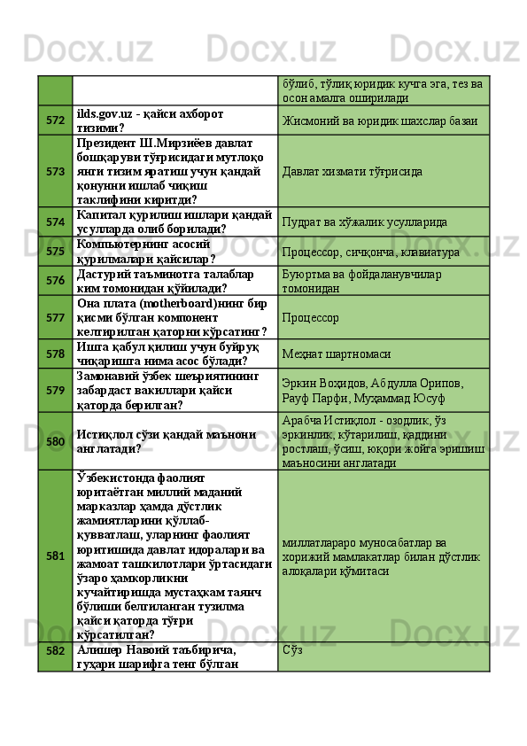 бўлиб, тўлиқ юридик кучга эга, тез ва
осон амалга оширилади 
572 ilds.gov.uz - қайси ахборот 
тизими?  Жисмоний ва юридик шахслар базаи 
573 Президент Ш.Мирзиёев давлат 
бошқаруви тўғрисидаги мутлоқо 
янги тизим яратиш учун қандай 
қонунни ишлаб чиқиш 
таклифини киритди?  Давлат хизмати тўғрисида 
574 Капитал қурилиш ишлари қандай
усулларда олиб борилади?  Пудрат ва хўжалик усулларида 
575 Компьютернинг асосий 
қурилмалари қайсилар?  Процессор, сичқонча, клавиатура 
576 Дастурий таъминотга талаблар 
ким томонидан қўйилади?  Буюртма ва фойдаланувчилар 
томонидан 
577 Она плата (motherboard)нинг бир 
қисми бўлган компонент 
келтирилган қаторни кўрсатинг?  Процессор 
578 Ишга қабул қилиш учун буйруқ 
чиқаришга нима асос бўлади?  Меҳнат шартномаси 
579 Замонавий ўзбек шеъриятининг 
забардаст вакиллари қайси 
қаторда берилган?  Эркин Воҳидов, Абдулла Орипов, 
Рауф Парфи, Муҳаммад Юсуф 
580 Истиқлол сўзи қандай маънони 
англатади?  Арабча Истиқлол - озодлик, ўз 
эркинлик, кўтарилиш, қаддини 
ростлаш, ўсиш, юқори жойга эришиш
маъносини англатади 
581 Ўзбекистонда фаолият 
юритаётган миллий маданий 
марказлар ҳамда дўстлик 
жамиятларини қўллаб-
қувватлаш, уларнинг фаолият 
юритишида давлат идоралари ва 
жамоат ташкилотлари ўртасидаги
ўзаро ҳамкорликни 
кучайтиришда мустаҳкам таянч 
бўлиши белгиланган тузилма 
қайси қаторда тўғри 
кўрсатилган?  миллатлараро муносабатлар ва 
хорижий мамлакатлар билан дўстлик 
алоқалари қўмитаси 
582 Алишер Навоий таъбирича, 
гуҳари шарифга тенг бўлган  Сўз  