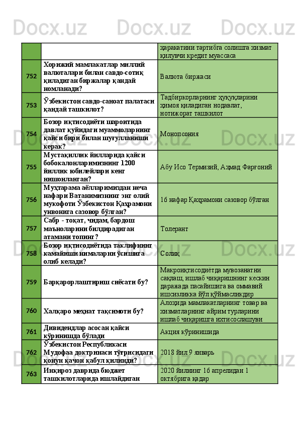 ҳаракатини тартибга солишга хизмат 
қилувчи кредит муассаса 
752 Хорижий мамлакатлар миллий 
валюталари билан савдо-сотиқ 
қиладиган биржалар қандай 
номланади?  Валюта биржаси 
753 Ўзбекистон савдо-саноат палатаси
қандай ташкилот?  Тадбиркорларнинг ҳуқуқларини 
ҳимоя қиладиган нодавлат, 
нотижорат ташкилот 
754 Бозор иқтисодиёти шароитида 
давлат қуйидаги муаммоларнинг 
қайси бири билан шуғулланиши 
керак?  Монопсония 
755 Мустақиллик йилларида қайси 
бобокалонларимизнинг 1200 
йиллик юбилейлари кенг 
нишонланган?  Абу Исо Термизий, Аҳмад Фарғоний 
756 Муҳтарама аёлларимиздан неча 
нафари Ватанимизнинг энг олий 
мукофоти Ўзбекистон Қаҳрамони 
унвонига сазовор бўлган?  16 нафар Қаҳрамони сазовор бўлган 
757 Сабр - тоқат, чидам, бардош 
маъноларини билдирадиган 
атамани топинг?  Толерант  
758 Бозор иқтисодиётида таклифнинг 
камайиши нималарни ўсишига 
олиб келади?  Солиқ 
759
Барқарорлаштириш сиёсати бу?  Макроиқтисодиётда мувозанатни 
сақлаш, ишлаб чиқаришнинг кескин 
даражада пасайишига ва оммавий 
ишсизликка йўл қўймасликдир 
760
Халқаро меҳнат тақсимоти бу?  Алоҳида мамлакатларнинг товар ва 
хизматларнинг айрим турларини 
ишлаб чиқаришга ихтисослашуви 
761 Дивидендлар асосан қайси 
кўринишда бўлади  Акция кўринишида 
762 Ўзбекистон Республикаси 
Мудофаа доктринаси тўғрисидаги
қонун қачон қабул қилинди?  2018 йил 9 январь 
763 Инқироз даврида бюджет 
ташкилотларида ишлайдиган  2020 йилнинг 16 апрелидан 1 
октябрига қадар  