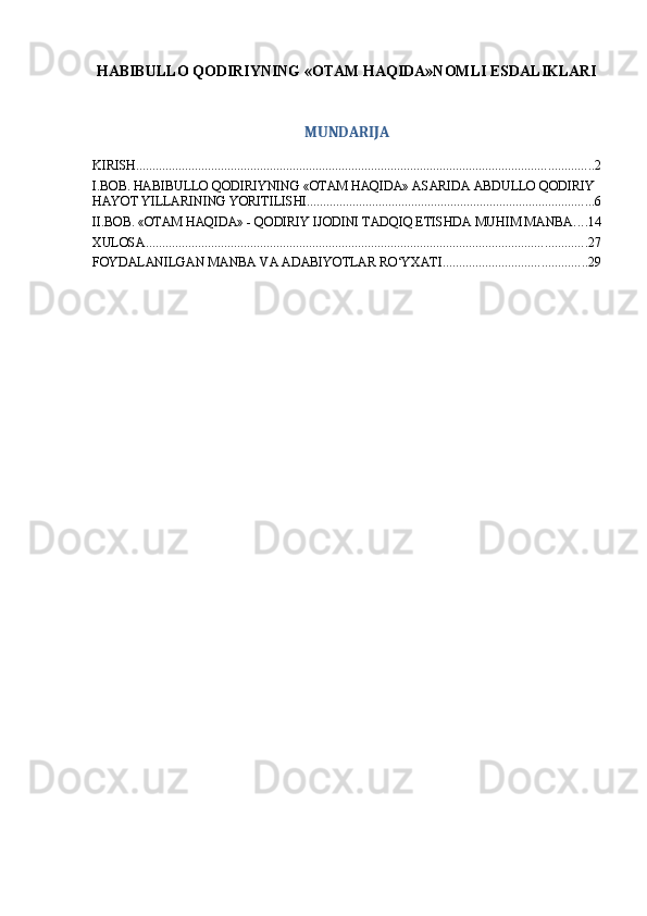 HABIBULLO QODIRIYNING «OTAM HAQIDA»NOMLI ESDALIKLARI
MUNDARIJA
KIRISH ............................................................................................................................................ 2
I.BOB. HABIBULLO QODIRIYNING   «OTAM HAQIDA» ASARIDA ABDULLO QODIRIY 
HAYOT YILLARINING YORITILISHI ........................................................................................ 6
II.BOB. «OTAM HAQIDA» - QODIRIY IJODINI TADQIQ ETISHDA MUHIM MANBA .... 14
XULOSA ....................................................................................................................................... 27
FOYDALANILGAN MANBA VA ADABIYOTLAR RO‘YXATI ............................................ 29 