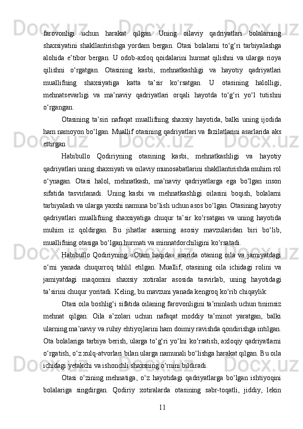 farovonligi   uchun   harakat   qilgan.   Uning   oilaviy   qadriyatlari   bolalarning
shaxsiyatini   shakllantirishga   yordam   bergan.   Otasi   bolalarni   to‘g‘ri   tarbiyalashga
alohida   e’tibor   bergan.   U   odob-axloq   qoidalarini   hurmat   qilishni   va   ularga   rioya
qilishni   o‘rgatgan.   Otasining   kasbi,   mehnatkashligi   va   hayotiy   qadriyatlari
muallifning   shaxsiyatiga   katta   ta’sir   ko‘rsatgan.   U   otasining   halolligi,
mehnatsevarligi   va   ma’naviy   qadriyatlari   orqali   hayotda   to‘g‘ri   yo‘l   tutishni
o‘rgangan.
Otasining   ta’siri   nafaqat   muallifning   shaxsiy   hayotida,   balki   uning   ijodida
ham namoyon bo‘lgan. Muallif otasining qadriyatlari va fazilatlarini asarlarida aks
ettirgan.
Habibullo   Qodiriyning   otasining   kasbi,   mehnatkashligi   va   hayotiy
qadriyatlari uning shaxsiyati va oilaviy munosabatlarini shakllantirishda muhim rol
o‘ynagan.   Otasi   halol,   mehnatkash,   ma’naviy   qadriyatlarga   ega   bo‘lgan   inson
sifatida   tasvirlanadi.   Uning   kasbi   va   mehnatkashligi   oilasini   boqish,   bolalarni
tarbiyalash va ularga yaxshi namuna bo‘lish uchun asos bo‘lgan. Otasining hayotiy
qadriyatlari   muallifning   shaxsiyatiga   chuqur   ta’sir   ko‘rsatgan   va   uning   hayotida
muhim   iz   qoldirgan.   Bu   jihatlar   asarning   asosiy   mavzularidan   biri   bo‘lib,
muallifning otasiga bo‘lgan hurmati va minnatdorchiligini ko‘rsatadi.
Habibullo   Qodiriyning   «Otam   haqida»   asarida   otaning   oila   va   jamiyatdagi
o‘rni   yanada   chuqurroq   tahlil   etilgan.   Muallif,   otasining   oila   ichidagi   rolini   va
jamiyatdagi   maqomini   shaxsiy   xotiralar   asosida   tasvirlab,   uning   hayotidagi
ta’sirini chuqur yoritadi. Keling, bu mavzuni yanada kengroq ko‘rib chiqaylik:
Otasi oila boshlig‘i sifatida oilaning farovonligini ta’minlash uchun tinimsiz
mehnat   qilgan.   Oila   a’zolari   uchun   nafaqat   moddiy   ta’minot   yaratgan,   balki
ularning ma’naviy va ruhiy ehtiyojlarini ham doimiy ravishda qondirishga intilgan.
Ota bolalariga tarbiya berish, ularga to‘g‘ri yo‘lni ko‘rsatish, axloqiy qadriyatlarni
o‘rgatish, o‘z xulq-atvorlari bilan ularga namunali bo‘lishga harakat qilgan. Bu oila
ichidagi yetakchi va ishonchli shaxsning o‘rnini bildiradi.
Otasi   o‘zining   mehnatiga,   o‘z   hayotidagi   qadriyatlarga   bo‘lgan   ishtiyoqini
bolalariga   singdirgan.   Qodiriy   xotiralarda   otasining   sabr-toqatli,   jiddiy,   lekin
11 