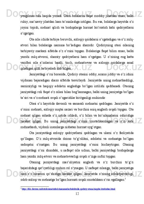 yengilmas  ruhi   haqida  yozadi.  Otasi   bolalarini   faqat  moddiy  jihatdan  emas,  balki
ruhiy, ma’naviy jihatdan ham ta’minlashga intilgan. Bu esa, bolalarga hayotda o‘z
joyini   topish,   mehnat   qilish   va   boshqalarga   hurmat   ko‘rsatish   kabi   qadriyatlarni
o‘rgatgan.
Ota oila ichida tarbiya beruvchi, axloqiy qoidalarni o‘rgatadigan va o‘z xulq-
atvori   bilan   bolalariga   namuna   bo‘ladigan   shaxsdir.   Qodiriyning   otasi   oilaning
tarbiyaviy   markazi   sifatida   o‘z   o‘rnini   topgan.   Bolalariga   faqat   bilim   emas,   balki
yaxshi   xulq-atvorni,   shaxsiy   qadriyatlarni   ham   o‘rgatgan.   U   o‘zining   eng   katta
vazifasi   oila   a’zolarini   baxtli,   tinch,   mehnatsevar   va   axloqiy   qoidalarga   amal
qiladigan qilib tarbiyalash deb bilgan.
Jamiyatdagi o‘rni borasida, Qodiriy otasini oddiy, ammo jiddiy va o‘z ishini
vijdonan   bajaradigan   shaxs   sifatida   tasvirlaydi.   Jamiyatda   uning   mehnatkashligi,
samimiyligi   va   haqiqiy   adolatni   anglashga   bo‘lgan   intilishi   qadrlanadi.   Otaning
jamiyatdagi roli faqat o‘z oilasi bilan bog‘lanmagan, balki uning jamiyatga bo‘lgan
ta’siri va o‘z mehnati orqali o‘zgarishlar kiritganligi muhimdir.
Otasi   o‘z  hayotida  davomli  va  samarali   mehnatni  qadrlagan.  Jamiyatda  o‘z
o‘rnini mehnati, axloqiy nuqtai nazari va burchini aniq anglash orqali topgan. Ota
mehnat   qilgan   sohada   o‘z   ustida   ishlash,   o‘z   bilim   va   ko‘nikmalarini   oshirishga
harakat   qilgan.   Bu   uning   jamiyatdagi   o‘rnini   mustahkamlagan   va   o‘zi   kabi
mehnatkash, vijdonli insonlarga nisbatan hurmat uyg‘otgan.
Ota   jamiyatdagi   axloqiy   qadriyatlarni   qadrlagan   va   ularni   o‘z   faoliyatida
qo‘llagan.   O‘z   xulq-atvorida   doimo   to‘g‘rilikni,   adolatni   va   mehnatga   bo‘lgan
sadoqatni   o‘rnatgan.   Bu   uning   jamiyatdagi   o‘rnini   kuchaytirgan.   Otaning
jamiyatdagi   o‘rni   shundaki,   u   nafaqat   oila   uchun,   balki   jamiyatdagi   boshqalarga
ham yaxshi xulq-atvori va mehnatsevarligi orqali o‘ziga nufuz topgan.
Otaning   jamiyatdagi   mas’uliyatini   anglash   va   o‘z   burchini   to‘g‘ri
bajarishdagi qat’iyatliligi muhim rol o‘ynagan. U nafaqat oilasiga, balki jamiyatiga
ham   o‘z   hissasini   qo‘shishga   harakat   qilgan.   Jamiyatda   o‘zining   adolatparvarligi,
odob-axloqi va mehnatga bo‘lgan hurmati orqali mustahkam o‘rin egallagan. 5
5
  https://kh-davron.uz/kutubxona/uzbek/memuarlar/habibulla-qodiriy-otam-haqida-kitobidan.html  
12 