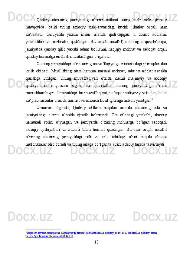 Qodiriy   otasining   jamiyatdagi   o‘rnini   nafaqat   uning   kasbi   yoki   ijtimoiy
mavqeyida,   balki   uning   axloqiy   xulq-atvoridagi   kuchli   jihatlar   orqali   ham
ko‘rsatadi.   Jamiyatda   yaxshi   inson   sifatida   qadr-topgan,   u   doimo   adolatni,
yaxshilikni   va   mehnatni   qadrlagan.   Bu   orqali   muallif,   o‘zining   o‘quvchilariga,
jamiyatda   qanday   qilib   yaxshi   odam   bo‘lishni,   haqiqiy   mehnat   va   sadoqat   orqali
qanday hurmatga erishish mumkinligini o‘rgatadi.
Otaning jamiyatdagi o‘rni uning muvaffaqiyatga erishishidagi prinsiplaridan
kelib   chiqadi.   Muallifning   otasi   hamma   narsani   mehnat,   sabr   va   adolat   asosida
qurishga   intilgan.   Uning   muvaffaqiyati   o‘zida   kuchli   ma’naviy   va   axloqiy
qadriyatlarni   mujassam   etgan,   bu   qadriyatlar   otaning   jamiyatdagi   o‘rnini
mustahkamlagan. Jamiyatdagi  bu muvaffaqiyat, nafaqat  moliyaviy yutuqlar, balki
ko‘plab insonlar orasida hurmat va ishonch hosil qilishga imkon yaratgan. 6
Umuman   olganda,   Qodiriy   «Otam   haqida»   asarida   otasining   oila   va
jamiyatdagi   o‘rnini   alohida   ajratib   ko‘rsatadi.   Ota   oiladagi   yetakchi,   shaxsiy
namunali   rolini   o‘ynagan   va   jamiyatda   o‘zining   mehnatga   bo‘lgan   sadoqati,
axloqiy   qadriyatlari   va   adolati   bilan   hurmat   qozongan.   Bu   asar   orqali   muallif
o‘zining   otasining   jamiyatdagi   roli   va   oila   ichidagi   o‘rni   haqida   chuqur
mulohazalar olib boradi va uning oilaga bo‘lgan ta’sirini adabiy tarzda tasvirlaydi.
6
  https://n.ziyouz.com/portal-haqida/xarita/uzbek-nasri/habibullo-qodiriy-1919-1987/habibullo-qodiriy-otam-
haqida?ysclid=m6r8fewbo1606644636  
13 