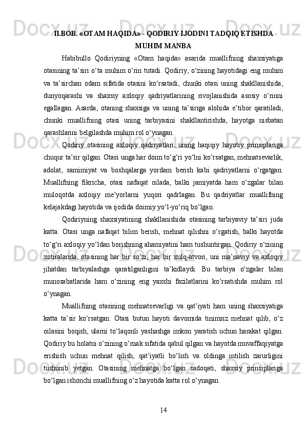 II.BOB. « OTAM HAQIDA » -  QODIRIY  IJODINI TADQIQ ETISHDA
MUHIM MANBA
Habibullo   Qodiriyning   «Otam   haqida»   asarida   muallifning   shaxsiyatiga
otasining ta’siri o‘ta muhim o‘rin tutadi. Qodiriy, o‘zining hayotidagi eng muhim
va   ta’sirchan   odam   sifatida   otasini   ko‘rsatadi,   chunki   otasi   uning   shakllanishida,
dunyoqarashi   va   shaxsiy   axloqiy   qadriyatlarining   rivojlanishida   asosiy   o‘rinni
egallagan.   Asarda,   otaning   shaxsiga   va   uning   ta’siriga   alohida   e’tibor   qaratiladi,
chunki   muallifning   otasi   uning   tarbiyasini   shakllantirishda,   hayotga   nisbatan
qarashlarini belgilashda muhim rol o‘ynagan.
Qodiriy   otasining   axloqiy   qadriyatlari,   uning   haqiqiy   hayotiy   prinsiplariga
chuqur ta’sir qilgan. Otasi unga har doim to‘g‘ri yo‘lni ko‘rsatgan, mehnatsevarlik,
adolat,   samimiyat   va   boshqalarga   yordam   berish   kabi   qadriyatlarni   o‘rgatgan.
Muallifning   fikricha,   otasi   nafaqat   oilada,   balki   jamiyatda   ham   o‘zgalar   bilan
muloqotda   axloqiy   me’yorlarni   yuqori   qadrlagan.   Bu   qadriyatlar   muallifning
kelajakdagi hayotida va ijodida doimiy yo‘l-yo‘riq bo‘lgan.
Qodiriyning   shaxsiyatining   shakllanishida   otasining   tarbiyaviy   ta’siri   juda
katta.   Otasi   unga   nafaqat   bilim   berish,   mehnat   qilishni   o‘rgatish,   balki   hayotda
to‘g‘ri axloqiy yo‘ldan borishning ahamiyatini ham tushuntirgan. Qodiriy o‘zining
xotiralarida,   otasining   har   bir   so‘zi,   har   bir   xulq-atvori,   uni   ma’naviy   va   axloqiy
jihatdan   tarbiyalashga   qaratilganligini   ta’kidlaydi.   Bu   tarbiya   o‘zgalar   bilan
munosabatlarida   ham   o‘zining   eng   yaxshi   fazilatlarini   ko‘rsatishda   muhim   rol
o‘ynagan.
Muallifning   otasining   mehnatsevarligi   va   qat’iyati   ham   uning   shaxsiyatiga
katta   ta’sir   ko‘rsatgan.   Otasi   butun   hayoti   davomida   tinimsiz   mehnat   qilib,   o‘z
oilasini   boqish,   ularni   to‘laqonli   yashashga   imkon   yaratish   uchun   harakat   qilgan.
Qodiriy bu holatni o‘zining o‘rnak sifatida qabul qilgan va hayotda muvaffaqiyatga
erishish   uchun   mehnat   qilish,   qat’iyatli   bo‘lish   va   oldinga   intilish   zarurligini
tushunib   yetgan.   Otasining   mehnatga   bo‘lgan   sadoqati,   shaxsiy   prinsiplariga
bo‘lgan ishonchi muallifning o‘z hayotida katta rol o‘ynagan.
14 