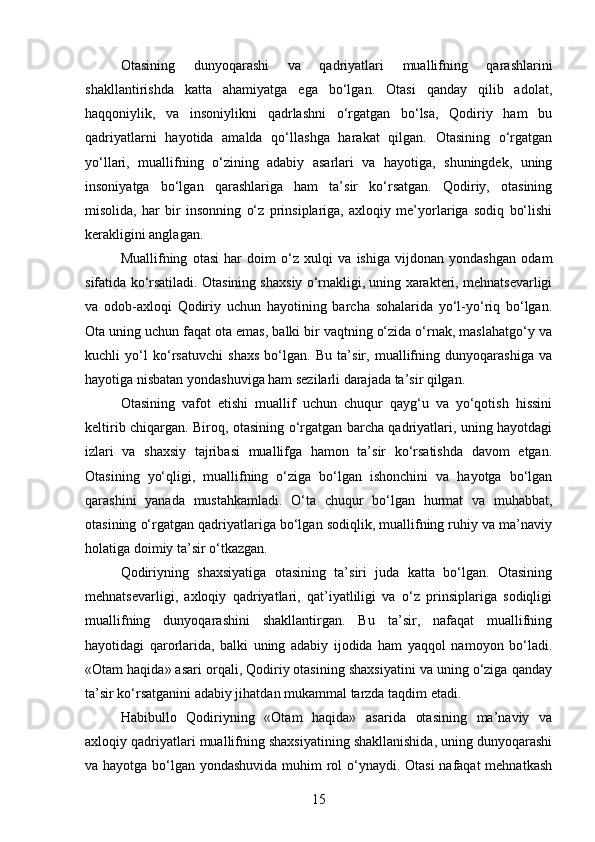 Otasining   dunyoqarashi   va   qadriyatlari   muallifning   qarashlarini
shakllantirishda   katta   ahamiyatga   ega   bo‘lgan.   Otasi   qanday   qilib   adolat,
haqqoniylik,   va   insoniylikni   qadrlashni   o‘rgatgan   bo‘lsa,   Qodiriy   ham   bu
qadriyatlarni   hayotida   amalda   qo‘llashga   harakat   qilgan.   Otasining   o‘rgatgan
yo‘llari,   muallifning   o‘zining   adabiy   asarlari   va   hayotiga,   shuningdek,   uning
insoniyatga   bo‘lgan   qarashlariga   ham   ta’sir   ko‘rsatgan.   Qodiriy,   otasining
misolida,   har   bir   insonning   o‘z   prinsiplariga,   axloqiy   me’yorlariga   sodiq   bo‘lishi
kerakligini anglagan.
Muallifning   otasi   har   doim   o‘z   xulqi   va   ishiga   vijdonan   yondashgan   odam
sifatida ko‘rsatiladi. Otasining shaxsiy o‘rnakligi, uning xarakteri, mehnatsevarligi
va   odob-axloqi   Qodiriy   uchun   hayotining   barcha   sohalarida   yo‘l-yo‘riq   bo‘lgan.
Ota uning uchun faqat ota emas, balki bir vaqtning o‘zida o‘rnak, maslahatgo‘y va
kuchli   yo‘l   ko‘rsatuvchi   shaxs   bo‘lgan.   Bu   ta’sir,   muallifning   dunyoqarashiga   va
hayotiga nisbatan yondashuviga ham sezilarli darajada ta’sir qilgan.
Otasining   vafot   etishi   muallif   uchun   chuqur   qayg‘u   va   yo‘qotish   hissini
keltirib chiqargan. Biroq, otasining o‘rgatgan barcha qadriyatlari, uning hayotdagi
izlari   va   shaxsiy   tajribasi   muallifga   hamon   ta’sir   ko‘rsatishda   davom   etgan.
Otasining   yo‘qligi,   muallifning   o‘ziga   bo‘lgan   ishonchini   va   hayotga   bo‘lgan
qarashini   yanada   mustahkamladi.   O‘ta   chuqur   bo‘lgan   hurmat   va   muhabbat,
otasining o‘rgatgan qadriyatlariga bo‘lgan sodiqlik, muallifning ruhiy va ma’naviy
holatiga doimiy ta’sir o‘tkazgan.
Qodiriyning   shaxsiyatiga   otasining   ta’siri   juda   katta   bo‘lgan.   Otasining
mehnatsevarligi,   axloqiy   qadriyatlari,   qat’iyatliligi   va   o‘z   prinsiplariga   sodiqligi
muallifning   dunyoqarashini   shakllantirgan.   Bu   ta’sir,   nafaqat   muallifning
hayotidagi   qarorlarida,   balki   uning   adabiy   ijodida   ham   yaqqol   namoyon   bo‘ladi.
«Otam haqida» asari orqali, Qodiriy otasining shaxsiyatini va uning o‘ziga qanday
ta’sir ko‘rsatganini adabiy jihatdan mukammal tarzda taqdim etadi.
Habibullo   Qodiriyning   «Otam   haqida»   asarida   otasining   ma’naviy   va
axloqiy qadriyatlari muallifning shaxsiyatining shakllanishida, uning dunyoqarashi
va hayotga bo‘lgan yondashuvida muhim  rol o‘ynaydi. Otasi  nafaqat  mehnatkash
15 