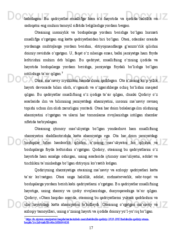 baholagan.   Bu   qadriyatlar   muallifga   ham   o‘z   hayotida   va   ijodida   halollik   va
sadoqatni eng muhim tamoyil sifatida belgilashga yordam bergan.
Otasining   insoniylik   va   boshqalarga   yordam   berishga   bo‘lgan   hurmati
muallifga o‘rgatgan eng katta qadriyatlaridan biri  bo‘lgan. Otasi, odamlar  orasida
yordamga   muhtojlarga   yordam   berishni,   ehtiyojmandlarga   g‘amxo‘rlik   qilishni
doimiy ravishda o‘rgatgan. U, faqat o‘z oilasiga emas, balki jamiyatga ham foyda
keltirishni   muhim   deb   bilgan.   Bu   qadriyat,   muallifning   o‘zining   ijodida   va
hayotida   boshqalarga   yordam   berishga,   jamiyatga   foydali   bo‘lishga   bo‘lgan
intilishiga ta’sir qilgan. 7
Otasi, ma’naviy ziyolilikni hamda ilmni qadrlagan. Ota o‘zining ko‘p yillik
hayoti   davomida   bilim   olish,   o‘rganish   va   o‘zgarishlarga   ochiq   bo‘lishni   maqsad
qilgan.   Bu   qadriyatlar   muallifning   o‘z   ijodiga   ta’sir   qilgan,   chunki   Qodiriy   o‘z
asarlarida   ilm   va   bilimning   jamiyatdagi   ahamiyatini,   insonni   ma’naviy   ravnaq
topishi uchun ilm olish zarurligini yoritadi. Otasi har doim bolalariga ilm olishning
ahamiyatini   o‘rgatgan   va   ularni   har   tomonlama   rivojlanishga   intilgan   shaxslar
sifatida tarbiyalagan.
Otasining   ijtimoiy   mas’uliyatga   bo‘lgan   yondashuvi   ham   muallifning
shaxsiyatini   shakllantirishda   katta   ahamiyatga   ega.   Ota   har   doim   jamiyatdagi
boshqalar   bilan   hamkorlik   qilishni,   o‘zining   mas’uliyatini   his   qilishni   va
boshqalarga   foyda   keltirishni   o‘rgatgan.   Qodiriy,   otasining   bu   qadriyatlarini   o‘z
hayotida   ham   amalga   oshirgan,   uning   asarlarida   ijtimoiy   mas’uliyatni,   adolat   va
tinchlikni ta’minlashga bo‘lgan ehtiyojni ko‘rsatib kelgan.
Qodiriyning   shaxsiyatiga   otasining   ma’naviy   va   axloqiy   qadriyatlari   katta
ta’sir   ko‘rsatgan.   Otasi   unga   halollik,   adolat,   mehnatsevarlik,   sabr-toqat   va
boshqalarga yordam berish kabi qadriyatlarni o‘rgatgan. Bu qadriyatlar muallifning
hayotiga,   uning   shaxsiy   va   ijodiy   rivojlanishiga,   dunyoqarashiga   ta’sir   qilgan.
Qodiriy, «Otam haqida» asarida, otasining bu qadriyatlarini yuksak qadrlashini va
ular   hayotidagi   katta   ahamiyatini   ta’kidlaydi.   Otasining   o‘rgatgan   ma’naviy   va
axloqiy tamoyillari, uning o‘zining hayoti va ijodida doimiy yo‘l-yo‘riq bo‘lgan.
7
  https://n.ziyouz.com/portal-haqida/xarita/uzbek-nasri/habibullo-qodiriy-1919-1987/habibullo-qodiriy-otam-
haqida?ysclid=m6r8fewbo1606644636  
17 