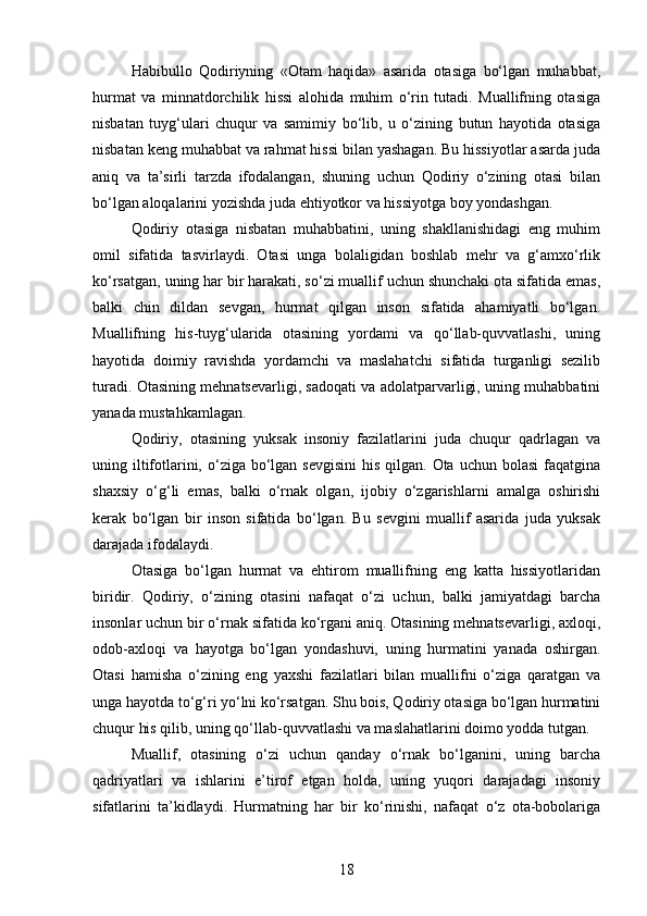 Habibullo   Qodiriyning   «Otam   haqida»   asarida   otasiga   bo‘lgan   muhabbat,
hurmat   va   minnatdorchilik   hissi   alohida   muhim   o‘rin   tutadi.   Muallifning   otasiga
nisbatan   tuyg‘ulari   chuqur   va   samimiy   bo‘lib,   u   o‘zining   butun   hayotida   otasiga
nisbatan keng muhabbat va rahmat hissi bilan yashagan. Bu hissiyotlar asarda juda
aniq   va   ta’sirli   tarzda   ifodalangan,   shuning   uchun   Qodiriy   o‘zining   otasi   bilan
bo‘lgan aloqalarini yozishda juda ehtiyotkor va hissiyotga boy yondashgan.
Qodiriy   otasiga   nisbatan   muhabbatini,   uning   shakllanishidagi   eng   muhim
omil   sifatida   tasvirlaydi.   Otasi   unga   bolaligidan   boshlab   mehr   va   g‘amxo‘rlik
ko‘rsatgan, uning har bir harakati, so‘zi muallif uchun shunchaki ota sifatida emas,
balki   chin   dildan   sevgan,   hurmat   qilgan   inson   sifatida   ahamiyatli   bo‘lgan.
Muallifning   his-tuyg‘ularida   otasining   yordami   va   qo‘llab-quvvatlashi,   uning
hayotida   doimiy   ravishda   yordamchi   va   maslahatchi   sifatida   turganligi   sezilib
turadi. Otasining mehnatsevarligi, sadoqati va adolatparvarligi, uning muhabbatini
yanada mustahkamlagan.
Qodiriy,   otasining   yuksak   insoniy   fazilatlarini   juda   chuqur   qadrlagan   va
uning iltifotlarini, o‘ziga bo‘lgan sevgisini  his qilgan. Ota uchun  bolasi  faqatgina
shaxsiy   o‘g‘li   emas,   balki   o‘rnak   olgan,   ijobiy   o‘zgarishlarni   amalga   oshirishi
kerak   bo‘lgan   bir   inson   sifatida   bo‘lgan.   Bu   sevgini   muallif   asarida   juda   yuksak
darajada ifodalaydi.
Otasiga   bo‘lgan   hurmat   va   ehtirom   muallifning   eng   katta   hissiyotlaridan
biridir.   Qodiriy,   o‘zining   otasini   nafaqat   o‘zi   uchun,   balki   jamiyatdagi   barcha
insonlar uchun bir o‘rnak sifatida ko‘rgani aniq. Otasining mehnatsevarligi, axloqi,
odob-axloqi   va   hayotga   bo‘lgan   yondashuvi,   uning   hurmatini   yanada   oshirgan.
Otasi   hamisha   o‘zining   eng   yaxshi   fazilatlari   bilan   muallifni   o‘ziga   qaratgan   va
unga hayotda to‘g‘ri yo‘lni ko‘rsatgan. Shu bois, Qodiriy otasiga bo‘lgan hurmatini
chuqur his qilib, uning qo‘llab-quvvatlashi va maslahatlarini doimo yodda tutgan.
Muallif,   otasining   o‘zi   uchun   qanday   o‘rnak   bo‘lganini,   uning   barcha
qadriyatlari   va   ishlarini   e’tirof   etgan   holda,   uning   yuqori   darajadagi   insoniy
sifatlarini   ta’kidlaydi.   Hurmatning   har   bir   ko‘rinishi,   nafaqat   o‘z   ota-bobolariga
18 