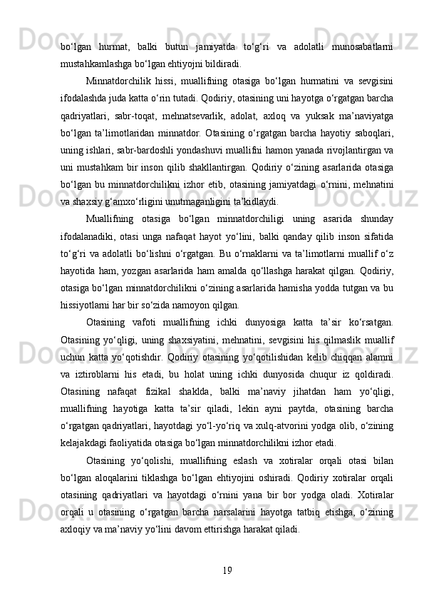 bo‘lgan   hurmat,   balki   butun   jamiyatda   to‘g‘ri   va   adolatli   munosabatlarni
mustahkamlashga bo‘lgan ehtiyojni bildiradi.
Minnatdorchilik   hissi,   muallifning   otasiga   bo‘lgan   hurmatini   va   sevgisini
ifodalashda juda katta o‘rin tutadi. Qodiriy, otasining uni hayotga o‘rgatgan barcha
qadriyatlari,   sabr-toqat,   mehnatsevarlik,   adolat,   axloq   va   yuksak   ma’naviyatga
bo‘lgan   ta’limotlaridan   minnatdor.   Otasining   o‘rgatgan   barcha   hayotiy   saboqlari,
uning ishlari, sabr-bardoshli yondashuvi muallifni hamon yanada rivojlantirgan va
uni   mustahkam   bir   inson   qilib   shakllantirgan.   Qodiriy   o‘zining   asarlarida   otasiga
bo‘lgan   bu   minnatdorchilikni   izhor   etib,   otasining   jamiyatdagi   o‘rnini,   mehnatini
va shaxsiy g‘amxo‘rligini unutmaganligini ta’kidlaydi.
Muallifning   otasiga   bo‘lgan   minnatdorchiligi   uning   asarida   shunday
ifodalanadiki,   otasi   unga   nafaqat   hayot   yo‘lini,   balki   qanday   qilib   inson   sifatida
to‘g‘ri   va  adolatli  bo‘lishni  o‘rgatgan. Bu  o‘rnaklarni   va ta’limotlarni   muallif   o‘z
hayotida   ham,   yozgan   asarlarida   ham   amalda   qo‘llashga   harakat   qilgan.   Qodiriy,
otasiga bo‘lgan minnatdorchilikni o‘zining asarlarida hamisha yodda tutgan va bu
hissiyotlarni har bir so‘zida namoyon qilgan.
Otasining   vafoti   muallifning   ichki   dunyosiga   katta   ta’sir   ko‘rsatgan.
Otasining   yo‘qligi,   uning   shaxsiyatini,   mehnatini,   sevgisini   his   qilmaslik   muallif
uchun   katta   yo‘qotishdir.   Qodiriy   otasining   yo‘qotilishidan   kelib   chiqqan   alamni
va   iztiroblarni   his   etadi,   bu   holat   uning   ichki   dunyosida   chuqur   iz   qoldiradi.
Otasining   nafaqat   fizikal   shaklda,   balki   ma’naviy   jihatdan   ham   yo‘qligi,
muallifning   hayotiga   katta   ta’sir   qiladi,   lekin   ayni   paytda,   otasining   barcha
o‘rgatgan qadriyatlari, hayotdagi yo‘l-yo‘riq va xulq-atvorini yodga olib, o‘zining
kelajakdagi faoliyatida otasiga bo‘lgan minnatdorchilikni izhor etadi.
Otasining   yo‘qolishi,   muallifning   eslash   va   xotiralar   orqali   otasi   bilan
bo‘lgan   aloqalarini   tiklashga   bo‘lgan   ehtiyojini   oshiradi.   Qodiriy   xotiralar   orqali
otasining   qadriyatlari   va   hayotdagi   o‘rnini   yana   bir   bor   yodga   oladi.   Xotiralar
orqali   u   otasining   o‘rgatgan   barcha   narsalarini   hayotga   tatbiq   etishga,   o‘zining
axloqiy va ma’naviy yo‘lini davom ettirishga harakat qiladi.
19 