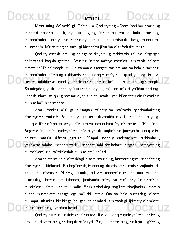 KIRISH
Mavzuning   dolzarbligi .   Habibullo   Qodiriyning   «Otam   haqida»   asarining
mavzusi   dolzarb   bo‘lib,   ayniqsa   bugungi   kunda   ota-ona   va   bola   o‘rtasidagi
munosabatlar,   tarbiya   va   ma’naviyat   masalalari   jamiyatda   keng   muhokama
qilinmoqda. Mavzuning dolzarbligi bir nechta jihatdan o‘z ifodasini topadi:
Qodiriy   asarida   otaning   bolaga   ta’siri,   uning   tarbiyaviy   roli   va   o‘rgatgan
qadriyatlari   haqida   gapiradi.   Bugungi   kunda   tarbiya   masalasi   jamiyatda   dolzarb
mavzu bo‘lib qolmoqda, chunki zamon o‘zgargani sari ota-ona va bola o‘rtasidagi
munosabatlar,   ularning   tarbiyaviy   roli,   axloqiy   me’yorlar   qanday   o‘zgarishi   va
zamon   talablariga   qanday   moslashishi   haqida   ko‘plab   savollar   tug‘ilmoqda.
Shuningdek,   yosh   avlodni   yuksak   ma’naviyatli,   axloqan   to‘g‘ri   yo‘ldan   borishga
undash, ularni xalqning boy tarixi, an’analari, madaniyati bilan tanishtirish ayniqsa
muhim bo‘lib bormoqda.
Asar,   otaning   o‘g‘liga   o‘rgatgan   axloqiy   va   ma’naviy   qadriyatlarining
ahamiyatini   yoritadi.   Bu   qadriyatlar,   asar   davomida   o‘g‘il   tomonidan   hayotga
tatbiq etilib, nafaqat shaxsiy, balki jamiyat uchun ham foydali meros bo‘lib qoladi.
Bugungi   kunda   bu   qadriyatlarni   o‘z   hayotida   saqlash   va   jamiyatda   tatbiq   etish
dolzarb   masala   sifatida   qaraladi.   Yuqori   axloqiy   qadriyatlarni   tarbiyalash,
yoshlarga   adolat,   mehnatsevarlik,   sadoqat   kabi   fazilatlarni   o‘rgatish   jamiyatning
mustahkamligini ta’minlashda muhim omil bo‘ladi.
Asarda ota va bola o‘rtasidagi o‘zaro sevgining, hurmatning va ishonchning
ahamiyati ta’kidlanadi. Bu bog‘lanish, insonning shaxsiy va ijtimoiy rivojlanishida
katta   rol   o‘ynaydi.   Hozirgi   kunda,   oilaviy   munosabatlar,   ota-ona   va   bola
o‘rtasidagi   hurmat   va   ishonch,   jamiyatda   ruhiy   va   ma’naviy   barqarorlikni
ta’minlash   uchun   juda   muhimdir.   Yosh   avlodning   sog‘lom   rivojlanishi,   avvalo
oilada   mustahkam   asosga   ega   bo‘lishi   kerak.   Ota   va   bola   o‘rtasidagi   o‘zaro
muloqot,   ularning   bir-biriga   bo‘lgan   munosabati   jamiyatdagi   ijtimoiy   aloqalarni
mustahkamlashga yordam beradi.
Qodiriy asarida otasining mehnatsevarligi va axloqiy qadriyatlarini o‘zining
hayotida davom ettirgani haqida so‘zlaydi. Bu, ota merosining, nafaqat o‘g‘ilning
2 