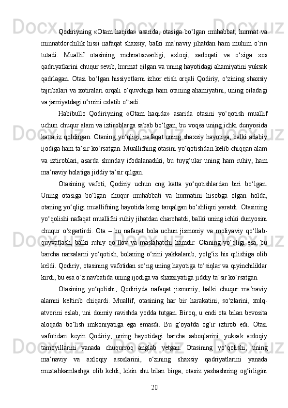 Qodiriyning   «Otam   haqida»   asarida,   otasiga   bo‘lgan   muhabbat,   hurmat   va
minnatdorchilik   hissi   nafaqat   shaxsiy,   balki   ma’naviy   jihatdan   ham   muhim   o‘rin
tutadi.   Muallif   otasining   mehnatsevarligi,   axloqi,   sadoqati   va   o‘ziga   xos
qadriyatlarini chuqur sevib, hurmat qilgan va uning hayotidagi ahamiyatini yuksak
qadrlagan. Otasi  bo‘lgan hissiyotlarni  izhor  etish orqali  Qodiriy, o‘zining shaxsiy
tajribalari va xotiralari orqali o‘quvchiga ham otaning ahamiyatini, uning oiladagi
va jamiyatdagi o‘rnini eslatib o‘tadi.
Habibullo   Qodiriyning   «Otam   haqida»   asarida   otasini   yo‘qotish   muallif
uchun chuqur alam va iztiroblarga sabab bo‘lgan, bu voqea uning ichki dunyosida
katta iz qoldirgan. Otaning yo‘qligi, nafaqat  uning shaxsiy  hayotiga, balki  adabiy
ijodiga ham ta’sir ko‘rsatgan. Muallifning otasini yo‘qotishdan kelib chiqqan alam
va   iztiroblari,   asarda   shunday   ifodalanadiki,   bu   tuyg‘ular   uning   ham   ruhiy,   ham
ma’naviy holatiga jiddiy ta’sir qilgan.
Otasining   vafoti,   Qodiriy   uchun   eng   katta   yo‘qotishlardan   biri   bo‘lgan.
Uning   otasiga   bo‘lgan   chuqur   muhabbati   va   hurmatini   hisobga   olgan   holda,
otaning yo‘qligi muallifning hayotida keng tarqalgan bo‘shliqni yaratdi. Otasining
yo‘qolishi nafaqat muallifni ruhiy jihatdan charchatdi, balki uning ichki dunyosini
chuqur   o‘zgartirdi.   Ota   –   bu   nafaqat   bola   uchun   jismoniy   va   moliyaviy   qo‘llab-
quvvatlash,   balki   ruhiy   qo‘llov   va   maslahatchi   hamdir.   Otaning   yo‘qligi   esa,   bu
barcha   narsalarni   yo‘qotish,   bolaning   o‘zini   yakkalanib,   yolg‘iz   his   qilishiga   olib
keldi. Qodiriy, otasining vafotidan so‘ng uning hayotiga to‘siqlar va qiyinchiliklar
kirdi, bu esa o‘z navbatida uning ijodiga va shaxsiyatiga jiddiy ta’sir ko‘rsatgan.
Otasining   yo‘qolishi,   Qodiriyda   nafaqat   jismoniy,   balki   chuqur   ma’naviy
alamni   keltirib   chiqardi.   Muallif,   otasining   har   bir   harakatini,   so‘zlarini,   xulq-
atvorini eslab, uni doimiy ravishda yodda tutgan. Biroq, u endi ota bilan bevosita
aloqada   bo‘lish   imkoniyatiga   ega   emasdi.   Bu   g‘oyatda   og‘ir   iztirob   edi.   Otasi
vafotidan   keyin   Qodiriy,   uning   hayotidagi   barcha   saboqlarini,   yuksak   axloqiy
tamoyillarini   yanada   chuqurroq   anglab   yetgan.   Otasining   yo‘qolishi,   uning
ma’naviy   va   axloqiy   asoslarini,   o‘zining   shaxsiy   qadriyatlarini   yanada
mustahkamlashga   olib   keldi,   lekin   shu   bilan   birga,   otasiz   yashashning   og‘irligini
20 