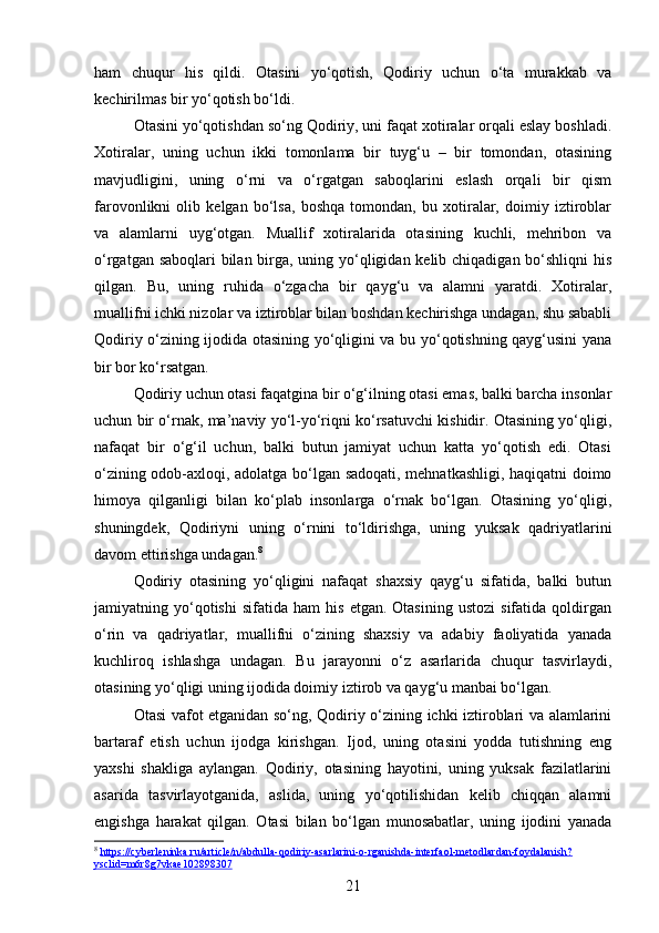 ham   chuqur   his   qildi.   Otasini   yo‘qotish,   Qodiriy   uchun   o‘ta   murakkab   va
kechirilmas bir yo‘qotish bo‘ldi.
Otasini yo‘qotishdan so‘ng Qodiriy, uni faqat xotiralar orqali eslay boshladi.
Xotiralar,   uning   uchun   ikki   tomonlama   bir   tuyg‘u   –   bir   tomondan,   otasining
mavjudligini,   uning   o‘rni   va   o‘rgatgan   saboqlarini   eslash   orqali   bir   qism
farovonlikni   olib   kelgan   bo‘lsa,   boshqa   tomondan,   bu   xotiralar,   doimiy   iztiroblar
va   alamlarni   uyg‘otgan.   Muallif   xotiralarida   otasining   kuchli,   mehribon   va
o‘rgatgan saboqlari  bilan birga, uning yo‘qligidan kelib chiqadigan bo‘shliqni  his
qilgan.   Bu,   uning   ruhida   o‘zgacha   bir   qayg‘u   va   alamni   yaratdi.   Xotiralar,
muallifni ichki nizolar va iztiroblar bilan boshdan kechirishga undagan, shu sababli
Qodiriy o‘zining ijodida otasining yo‘qligini va bu yo‘qotishning qayg‘usini yana
bir bor ko‘rsatgan.
Qodiriy uchun otasi faqatgina bir o‘g‘ilning otasi emas, balki barcha insonlar
uchun bir o‘rnak, ma’naviy yo‘l-yo‘riqni ko‘rsatuvchi kishidir. Otasining yo‘qligi,
nafaqat   bir   o‘g‘il   uchun,   balki   butun   jamiyat   uchun   katta   yo‘qotish   edi.   Otasi
o‘zining odob-axloqi, adolatga bo‘lgan sadoqati, mehnatkashligi, haqiqatni doimo
himoya   qilganligi   bilan   ko‘plab   insonlarga   o‘rnak   bo‘lgan.   Otasining   yo‘qligi,
shuningdek,   Qodiriyni   uning   o‘rnini   to‘ldirishga,   uning   yuksak   qadriyatlarini
davom ettirishga undagan. 8
Qodiriy   otasining   yo‘qligini   nafaqat   shaxsiy   qayg‘u   sifatida,   balki   butun
jamiyatning  yo‘qotishi   sifatida  ham   his   etgan.  Otasining   ustozi   sifatida   qoldirgan
o‘rin   va   qadriyatlar,   muallifni   o‘zining   shaxsiy   va   adabiy   faoliyatida   yanada
kuchliroq   ishlashga   undagan.   Bu   jarayonni   o‘z   asarlarida   chuqur   tasvirlaydi,
otasining yo‘qligi uning ijodida doimiy iztirob va qayg‘u manbai bo‘lgan.
Otasi vafot etganidan so‘ng, Qodiriy o‘zining ichki iztiroblari va alamlarini
bartaraf   etish   uchun   ijodga   kirishgan.   Ijod,   uning   otasini   yodda   tutishning   eng
yaxshi   shakliga   aylangan.   Qodiriy,   otasining   hayotini,   uning   yuksak   fazilatlarini
asarida   tasvirlayotganida,   aslida,   uning   yo‘qotilishidan   kelib   chiqqan   alamni
engishga   harakat   qilgan.   Otasi   bilan   bo‘lgan   munosabatlar,   uning   ijodini   yanada
8
  https://cyberleninka.ru/article/n/abdulla-qodiriy-asarlarini-o-rganishda-interfaol-metodlardan-foydalanish?
ysclid=m6r8g7vkae102898307  
21 