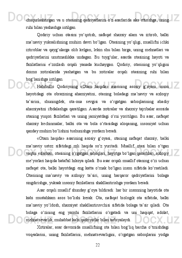 chuqurlashtirgan   va   u   otasining   qadriyatlarini   o‘z   asarlarida   aks   ettirishga,   uning
ruhi bilan yashashga intilgan.
Qodiriy   uchun   otasini   yo‘qotish,   nafaqat   shaxsiy   alam   va   iztirob,   balki
ma’naviy   yuksalishning   muhim   davri   bo‘lgan.   Otasining   yo‘qligi,   muallifni   ichki
iztiroblar   va   qayg‘ularga   olib   kelgan,   lekin   shu   bilan   birga,   uning   mehnatlari   va
qadriyatlarini   unutmaslikka   undagan.   Bu   tuyg‘ular,   asarda   otasining   hayoti   va
fazilatlarini   e’zozlash   orqali   yanada   kuchaygan.   Qodiriy,   otasining   yo‘qligini
doimo   xotiralarida   yashatgan   va   bu   xotiralar   orqali   otasining   ruhi   bilan
bog‘lanishga intilgan.
Habibullo   Qodiriyning   «Otam   haqida»   asarining   asosiy   g‘oyasi,   inson
hayotidagi   ota   obrazining   ahamiyatini,   otaning   boladagi   ma’naviy   va   axloqiy
ta’sirini,   shuningdek,   ota-ona   sevgisi   va   o‘rgatgan   saboqlarining   abadiy
ahamiyatini   ifodalashga   qaratilgan.   Asarda   xotiralar   va   shaxsiy   tajribalar   asosida
otaning   yuqori   fazilatlari   va   uning   jamiyatdagi   o‘rni   yoritilgan.   Bu   asar,   nafaqat
shaxsiy   kechinmalar,   balki   ota   va   bola   o‘rtasidagi   aloqaning,   insoniyat   uchun
qanday muhim bo‘lishini tushunishga yordam beradi.
«Otam   haqida»   asarining   asosiy   g‘oyasi,   otaning   nafaqat   shaxsiy,   balki
ma’naviy   ustoz   sifatidagi   roli   haqida   so‘z   yuritadi.   Muallif,   otasi   bilan   o‘tgan
vaqtni eslarkan, otasining o‘rgatgan saboqlari, hayotga bo‘lgan qarashlari, axloqiy
me’yorlari haqida batafsil hikoya qiladi. Bu asar orqali muallif otaning o‘zi uchun
nafaqat   ota,   balki   hayotdagi   eng   katta   o‘rnak   bo‘lgan   inson   sifatida   ko‘rsatiladi.
Otasining   ma’naviy   va   axloqiy   ta’siri,   uning   barqaror   qadriyatlarini   bolaga
singdirishga, yuksak insoniy fazilatlarni shakllantirishga yordam beradi.
Asar  orqali  muallif  shunday g‘oya bildiradi:  har bir insonning hayotida ota
kabi   mustahkam   asos   bo‘lishi   kerak.   Ota,   nafaqat   biologik   ota   sifatida,   balki
ma’naviy   yo‘ldosh,   shaxsiyat   shakllantiruvchisi   sifatida   bolaga   ta’sir   qiladi.   Ota
bolaga   o‘zining   eng   yaxshi   fazilatlarini   o‘rgatadi   va   uni   haqiqat,   adolat,
mehnatsevarlik, muhabbat kabi qadriyatlar bilan tarbiyalaydi.
Xotiralar,   asar   davomida   muallifning   ota   bilan   bog‘liq   barcha   o‘tmishdagi
voqealarini,   uning   fazilatlarini,   mehnatsevarligini,   o‘rgatgan   saboqlarini   yodga
22 
