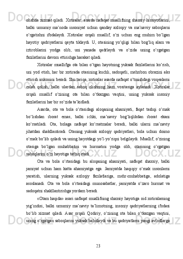 olishda xizmat qiladi. Xotiralar, asarda nafaqat  muallifning shaxsiy  hissiyotlarini,
balki   umumiy   ma’noda   insoniyat   uchun   qanday   axloqiy   va   ma’naviy   saboqlarni
o‘rgatishni   ifodalaydi.   Xotiralar   orqali   muallif,   o‘zi   uchun   eng   muhim   bo‘lgan
hayotiy   qadriyatlarni   qayta   tiklaydi.   U,   otasining   yo‘qligi   bilan   bog‘liq   alam   va
iztiroblarini   yodga   olib,   uni   yanada   qadrlaydi   va   o‘zida   uning   o‘rgatgan
fazilatlarini davom ettirishga harakat qiladi.
Xotiralar   muallifga   ota   bilan   o‘tgan   hayotning   yuksak   fazilatlarini   ko‘rish,
uni   yod   etish,   har   bir   xotirada   otasining   kuchli,   sadoqatli,   mehribon   obrazini   aks
ettirish imkonini beradi. Shu tariqa, xotiralar asarda nafaqat o‘tmishdagi voqealarni
eslab   qolish,   balki   ulardan   saboq   olishning   ham   vositasiga   aylanadi.   Xotiralar
orqali   muallif   o‘zining   ota   bilan   o‘tkazgan   vaqtini,   uning   yuksak   insoniy
fazilatlarini har bir so‘zida ta’kidladi.
Asarda,   ota   va   bola   o‘rtasidagi   aloqaning   ahamiyati,   faqat   tashqi   o‘rnak
bo‘lishdan   iborat   emas,   balki   ichki,   ma’naviy   bog‘liqlikdan   iborat   ekani
ko‘rsatiladi.   Ota,   bolaga   nafaqat   ko‘rsatmalar   beradi,   balki   ularni   ma’naviy
jihatdan   shakllantiradi.   Otaning   yuksak   axloqiy   qadriyatlari,   bola   uchun   doimo
o‘rnak bo‘lib qoladi va uning hayotdagi yo‘l-yo‘riqni belgilaydi. Muallif, o‘zining
otasiga   bo‘lgan   muhabbatini   va   hurmatini   yodga   olib,   otasining   o‘rgatgan
saboqlarini o‘zi hayotiga tatbiq etadi.
Ota   va   bola   o‘rtasidagi   bu   aloqaning   ahamiyati,   nafaqat   shaxsiy,   balki
jamiyat   uchun   ham   katta   ahamiyatga   ega.   Jamiyatda   haqiqiy   o‘rnak   insonlarni
yaratish,   ularning   yuksak   axloqiy   fazilatlariga,   mehr-muhabbatiga,   adolatiga
asoslanadi.   Ota   va   bola   o‘rtasidagi   munosabatlar,   jamiyatda   o‘zaro   hurmat   va
sadoqatni shakllantirishga yordam beradi.
«Otam haqida» asari nafaqat muallifning shaxsiy hayotiga oid xotiralarning
yig‘indisi,   balki   umumiy   ma’naviy   ta’limotning,   insoniy   qadriyatlarning   ifodasi
bo‘lib   xizmat   qiladi.   Asar   orqali   Qodiriy,   o‘zining   ota   bilan   o‘tkazgan   vaqtini,
uning o‘rgatgan saboqlarini yuksak baholaydi va bu qadriyatlarni yangi avlodlarga
23 