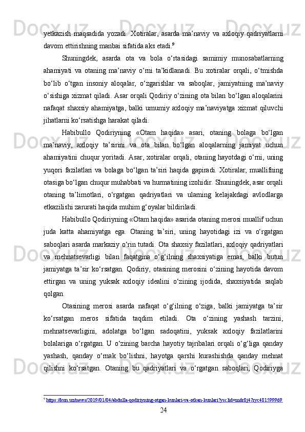 yetkazish   maqsadida   yozadi.   Xotiralar,   asarda   ma’naviy   va   axloqiy   qadriyatlarni
davom ettirishning manbai sifatida aks etadi. 9
Shuningdek,   asarda   ota   va   bola   o‘rtasidagi   samimiy   munosabatlarning
ahamiyati   va   otaning   ma’naviy   o‘rni   ta’kidlanadi.   Bu   xotiralar   orqali,   o‘tmishda
bo‘lib   o‘tgan   insoniy   aloqalar,   o‘zgarishlar   va   saboqlar,   jamiyatning   ma’naviy
o‘sishiga xizmat qiladi. Asar orqali Qodiriy o‘zining ota bilan bo‘lgan aloqalarini
nafaqat  shaxsiy   ahamiyatga,  balki  umumiy  axloqiy ma’naviyatga  xizmat  qiluvchi
jihatlarni ko‘rsatishga harakat qiladi.
Habibullo   Qodiriyning   «Otam   haqida»   asari,   otaning   bolaga   bo‘lgan
ma’naviy,   axloqiy   ta’sirini   va   ota   bilan   bo‘lgan   aloqalarning   jamiyat   uchun
ahamiyatini chuqur yoritadi. Asar, xotiralar orqali, otaning hayotdagi o‘rni, uning
yuqori   fazilatlari   va  bolaga   bo‘lgan  ta’siri   haqida   gapiradi.  Xotiralar,  muallifning
otasiga bo‘lgan chuqur muhabbati va hurmatining izohidir. Shuningdek, asar orqali
otaning   ta’limotlari,   o‘rgatgan   qadriyatlari   va   ularning   kelajakdagi   avlodlarga
etkazilishi zarurati haqida muhim g‘oyalar bildiriladi.
Habibullo Qodiriyning «Otam haqida» asarida otaning merosi muallif uchun
juda   katta   ahamiyatga   ega.   Otaning   ta’siri,   uning   hayotidagi   izi   va   o‘rgatgan
saboqlari asarda markaziy o‘rin tutadi. Ota shaxsiy fazilatlari, axloqiy qadriyatlari
va   mehnatsevarligi   bilan   faqatgina   o‘g‘ilning   shaxsiyatiga   emas,   balki   butun
jamiyatga   ta’sir   ko‘rsatgan.   Qodiriy,   otasining   merosini   o‘zining   hayotida   davom
ettirgan   va   uning   yuksak   axloqiy   idealini   o‘zining   ijodida,   shaxsiyatida   saqlab
qolgan.
Otasining   merosi   asarda   nafaqat   o‘g‘ilning   o‘ziga,   balki   jamiyatga   ta’sir
ko‘rsatgan   meros   sifatida   taqdim   etiladi.   Ota   o‘zining   yashash   tarzini,
mehnatsevarligini,   adolatga   bo‘lgan   sadoqatini,   yuksak   axloqiy   fazilatlarini
bolalariga   o‘rgatgan.   U   o‘zining   barcha   hayotiy   tajribalari   orqali   o‘g‘liga   qanday
yashash,   qanday   o‘rnak   bo‘lishni,   hayotga   qarshi   kurashishda   qanday   mehnat
qilishni   ko‘rsatgan.   Otaning   bu   qadriyatlari   va   o‘rgatgan   saboqlari,   Qodiriyga
9
  https://kun.uz/news/2019/01/04/abdulla-qodiriyning-otgan-kunlari-va-otkan-kunlari?ysclid=m6r8j47ryc481599969
24 