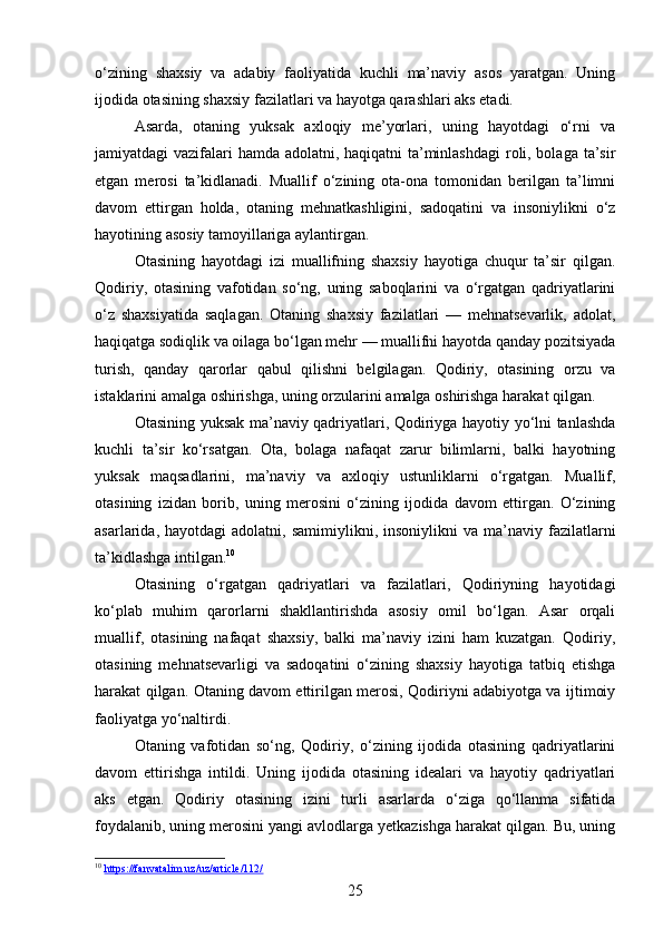 o‘zining   shaxsiy   va   adabiy   faoliyatida   kuchli   ma’naviy   asos   yaratgan.   Uning
ijodida otasining shaxsiy fazilatlari va hayotga qarashlari aks etadi.
Asarda,   otaning   yuksak   axloqiy   me’yorlari,   uning   hayotdagi   o‘rni   va
jamiyatdagi vazifalari  hamda adolatni, haqiqatni ta’minlashdagi  roli, bolaga ta’sir
etgan   merosi   ta’kidlanadi.   Muallif   o‘zining   ota-ona   tomonidan   berilgan   ta’limni
davom   ettirgan   holda,   otaning   mehnatkashligini,   sadoqatini   va   insoniylikni   o‘z
hayotining asosiy tamoyillariga aylantirgan.
Otasining   hayotdagi   izi   muallifning   shaxsiy   hayotiga   chuqur   ta’sir   qilgan.
Qodiriy,   otasining   vafotidan   so‘ng,   uning   saboqlarini   va   o‘rgatgan   qadriyatlarini
o‘z   shaxsiyatida   saqlagan.   Otaning   shaxsiy   fazilatlari   —   mehnatsevarlik,   adolat,
haqiqatga sodiqlik va oilaga bo‘lgan mehr — muallifni hayotda qanday pozitsiyada
turish,   qanday   qarorlar   qabul   qilishni   belgilagan.   Qodiriy,   otasining   orzu   va
istaklarini amalga oshirishga, uning orzularini amalga oshirishga harakat qilgan.
Otasining yuksak ma’naviy qadriyatlari, Qodiriyga hayotiy yo‘lni tanlashda
kuchli   ta’sir   ko‘rsatgan.   Ota,   bolaga   nafaqat   zarur   bilimlarni,   balki   hayotning
yuksak   maqsadlarini,   ma’naviy   va   axloqiy   ustunliklarni   o‘rgatgan.   Muallif,
otasining   izidan   borib,   uning   merosini   o‘zining   ijodida   davom   ettirgan.   O‘zining
asarlarida,  hayotdagi  adolatni,  samimiylikni,  insoniylikni  va   ma’naviy  fazilatlarni
ta’kidlashga intilgan. 10
Otasining   o‘rgatgan   qadriyatlari   va   fazilatlari,   Qodiriyning   hayotidagi
ko‘plab   muhim   qarorlarni   shakllantirishda   asosiy   omil   bo‘lgan.   Asar   orqali
muallif,   otasining   nafaqat   shaxsiy,   balki   ma’naviy   izini   ham   kuzatgan.   Qodiriy,
otasining   mehnatsevarligi   va   sadoqatini   o‘zining   shaxsiy   hayotiga   tatbiq   etishga
harakat qilgan. Otaning davom ettirilgan merosi, Qodiriyni adabiyotga va ijtimoiy
faoliyatga yo‘naltirdi.
Otaning   vafotidan   so‘ng,   Qodiriy,   o‘zining   ijodida   otasining   qadriyatlarini
davom   ettirishga   intildi.   Uning   ijodida   otasining   idealari   va   hayotiy   qadriyatlari
aks   etgan.   Qodiriy   otasining   izini   turli   asarlarda   o‘ziga   qo‘llanma   sifatida
foydalanib, uning merosini yangi avlodlarga yetkazishga harakat qilgan. Bu, uning
10
  https://fanvatalim.uz/uz/article/112/  
25 