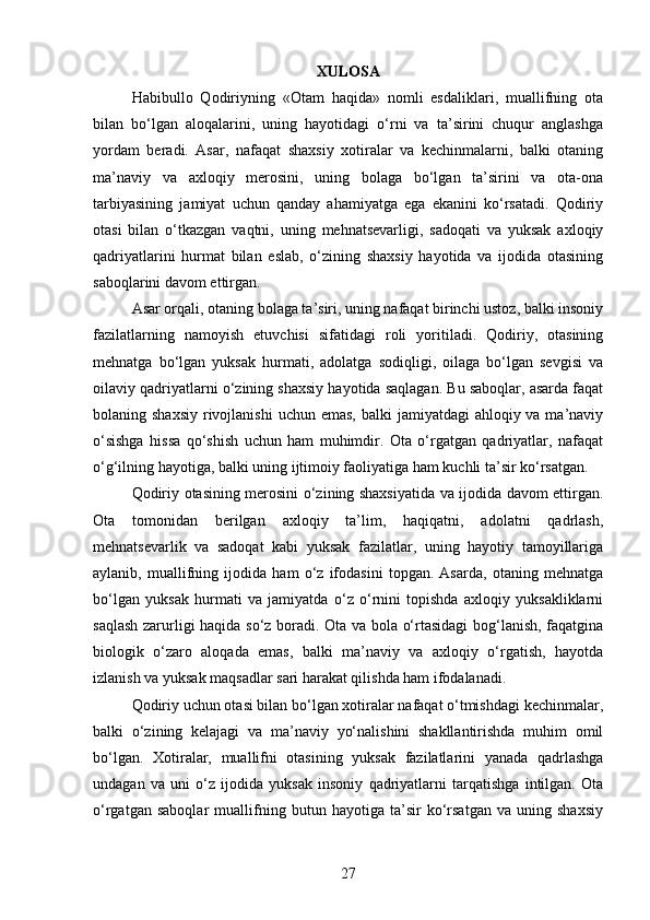 XULOSA
Habibullo   Qodiriyning   «Otam   haqida»   nomli   esdaliklari,   muallifning   ota
bilan   bo‘lgan   aloqalarini,   uning   hayotidagi   o‘rni   va   ta’sirini   chuqur   anglashga
yordam   beradi.   Asar,   nafaqat   shaxsiy   xotiralar   va   kechinmalarni,   balki   otaning
ma’naviy   va   axloqiy   merosini,   uning   bolaga   bo‘lgan   ta’sirini   va   ota-ona
tarbiyasining   jamiyat   uchun   qanday   ahamiyatga   ega   ekanini   ko‘rsatadi.   Qodiriy
otasi   bilan   o‘tkazgan   vaqtni,   uning   mehnatsevarligi,   sadoqati   va   yuksak   axloqiy
qadriyatlarini   hurmat   bilan   eslab,   o‘zining   shaxsiy   hayotida   va   ijodida   otasining
saboqlarini davom ettirgan.
Asar orqali, otaning bolaga ta’siri, uning nafaqat birinchi ustoz, balki insoniy
fazilatlarning   namoyish   etuvchisi   sifatidagi   roli   yoritiladi.   Qodiriy,   otasining
mehnatga   bo‘lgan   yuksak   hurmati,   adolatga   sodiqligi,   oilaga   bo‘lgan   sevgisi   va
oilaviy qadriyatlarni o‘zining shaxsiy hayotida saqlagan. Bu saboqlar, asarda faqat
bolaning shaxsiy  rivojlanishi  uchun emas,  balki  jamiyatdagi  ahloqiy va ma’naviy
o‘sishga   hissa   qo‘shish   uchun   ham   muhimdir.   Ota   o‘rgatgan   qadriyatlar,   nafaqat
o‘g‘ilning hayotiga, balki uning ijtimoiy faoliyatiga ham kuchli ta’sir ko‘rsatgan.
Qodiriy otasining merosini o‘zining shaxsiyatida va ijodida davom ettirgan.
Ota   tomonidan   berilgan   axloqiy   ta’lim,   haqiqatni,   adolatni   qadrlash,
mehnatsevarlik   va   sadoqat   kabi   yuksak   fazilatlar,   uning   hayotiy   tamoyillariga
aylanib,   muallifning   ijodida   ham   o‘z   ifodasini   topgan.   Asarda,   otaning   mehnatga
bo‘lgan   yuksak   hurmati   va   jamiyatda   o‘z   o‘rnini   topishda   axloqiy   yuksakliklarni
saqlash zarurligi haqida so‘z boradi. Ota va bola o‘rtasidagi  bog‘lanish, faqatgina
biologik   o‘zaro   aloqada   emas,   balki   ma’naviy   va   axloqiy   o‘rgatish,   hayotda
izlanish va yuksak maqsadlar sari harakat qilishda ham ifodalanadi.
Qodiriy uchun otasi bilan bo‘lgan xotiralar nafaqat o‘tmishdagi kechinmalar,
balki   o‘zining   kelajagi   va   ma’naviy   yo‘nalishini   shakllantirishda   muhim   omil
bo‘lgan.   Xotiralar,   muallifni   otasining   yuksak   fazilatlarini   yanada   qadrlashga
undagan   va   uni   o‘z   ijodida   yuksak   insoniy   qadriyatlarni   tarqatishga   intilgan.   Ota
o‘rgatgan   saboqlar   muallifning   butun   hayotiga   ta’sir   ko‘rsatgan   va   uning   shaxsiy
27 