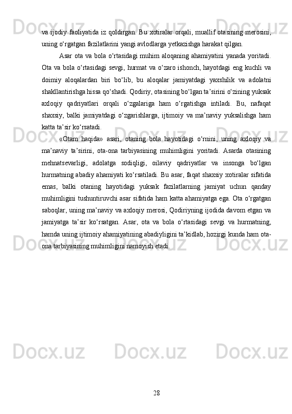 va  ijodiy   faoliyatida   iz   qoldirgan.   Bu   xotiralar   orqali,  muallif   otasining   merosini,
uning o‘rgatgan fazilatlarini yangi avlodlarga yetkazishga harakat qilgan.
Asar  ota va bola o‘rtasidagi  muhim  aloqaning ahamiyatini yanada yoritadi.
Ota va bola o‘rtasidagi  sevgi, hurmat  va o‘zaro ishonch, hayotdagi  eng kuchli va
doimiy   aloqalardan   biri   bo‘lib,   bu   aloqalar   jamiyatdagi   yaxshilik   va   adolatni
shakllantirishga hissa qo‘shadi. Qodiriy, otasining bo‘lgan ta’sirini o‘zining yuksak
axloqiy   qadriyatlari   orqali   o‘zgalariga   ham   o‘rgatishga   intiladi.   Bu,   nafaqat
shaxsiy,   balki   jamiyatdagi   o‘zgarishlarga,   ijtimoiy   va   ma’naviy   yuksalishga   ham
katta ta’sir ko‘rsatadi.
«Otam   haqida»   asari,   otaning   bola   hayotidagi   o‘rnini,   uning   axloqiy   va
ma’naviy   ta’sirini,   ota-ona   tarbiyasining   muhimligini   yoritadi.   Asarda   otasining
mehnatsevarligi,   adolatga   sodiqligi,   oilaviy   qadriyatlar   va   insonga   bo‘lgan
hurmatning abadiy ahamiyati ko‘rsatiladi. Bu asar, faqat shaxsiy xotiralar sifatida
emas,   balki   otaning   hayotidagi   yuksak   fazilatlarning   jamiyat   uchun   qanday
muhimligini tushuntiruvchi asar sifatida ham katta ahamiyatga ega. Ota o‘rgatgan
saboqlar, uning ma’naviy va axloqiy merosi, Qodiriyning ijodida davom etgan va
jamiyatga   ta’sir   ko‘rsatgan.   Asar,   ota   va   bola   o‘rtasidagi   sevgi   va   hurmatning,
hamda uning ijtimoiy ahamiyatining abadiyligini ta’kidlab, hozirgi kunda ham ota-
ona tarbiyasining muhimligini namoyish etadi.
28 
