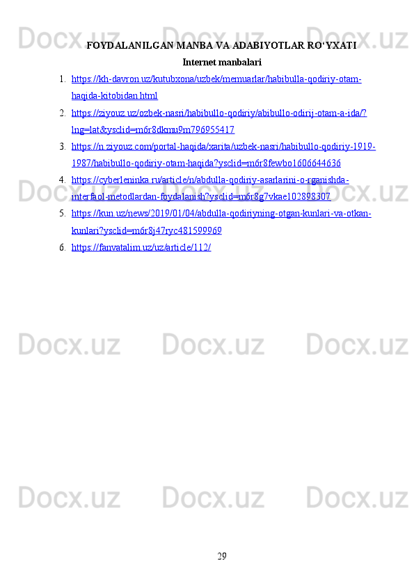 FOYDALANILGAN MANBA VA ADABIYOTLAR RO‘YXATI
Internet manbalari
1. https://kh-davron.uz/kutubxona/uzbek/memuarlar/habibulla-qodiriy-otam-   
haqida-kitobidan.html  
2. https://ziyouz.uz/ozbek-nasri/habibullo-qodiriy/abibullo-odirij-otam-a-ida/?   
lng=lat&ysclid=m6r8dkmu9m796955417  
3. https://n.ziyouz.com/portal-haqida/xarita/uzbek-nasri/habibullo-qodiriy-1919-   
1987/habibullo-qodiriy-otam-haqida?ysclid=m6r8fewbo1606644636  
4. https://cyberleninka.ru/article/n/abdulla-qodiriy-asarlarini-o-rganishda-   
interfaol-metodlardan-foydalanish?ysclid=m6r8g7vkae102898307  
5. https://kun.uz/news/2019/01/04/abdulla-qodiriyning-otgan-kunlari-va-otkan-   
kunlari?ysclid=m6r8j47ryc481599969  
6. https://fanvatalim.uz/uz/article/112/     
29 