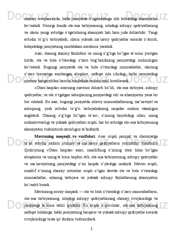 shaxsiy   rivojlanishida,   balki   jamiyatda   o‘zgarishlarga   olib   kelishdagi   ahamiyatini
ko‘rsatadi.   Hozirgi   kunda   ota-ona   tarbiyasining,   oiladagi   axloqiy   qadriyatlarning
va   ularni   yangi   avlodga   o‘rgatishning   ahamiyati   hali   ham   juda   dolzarbdir.   Yangi
avlodni   to‘g‘ri   tarbiyalash,   ularni   yuksak   ma’naviy   qadriyatlar   asosida   o‘stirish,
kelajakdagi jamiyatning mustahkam asoslarini yaratadi.
Asar, otaning shaxsiy fazilatlari va uning o‘g‘liga bo‘lgan ta’sirini yoritgan
holda,   ota   va   bola   o‘rtasidagi   o‘zaro   bog‘lanishning   jamiyatdagi   muhimligini
ko‘rsatadi.   Bugungi   jamiyatda   ota   va   bola   o‘rtasidagi   munosabatlar,   ularning
o‘zaro   hurmatiga   asoslangan   aloqalari,   nafaqat   oila   ichidagi,   balki   jamiyatdagi
ijtimoiy barqarorlikni ham ta’minlashda muhim omil hisoblanadi.
«Otam haqida» asarining mavzusi dolzarb bo‘lib, ota-ona tarbiyasi, axloqiy
qadriyatlar, va ota o‘rgatgan saboqlarning jamiyatdagi roli va ahamiyatini yana bir
bor eslatadi. Bu asar, bugungi jamiyatda oilaviy munosabatlarning, ma’naviyat va
axloqning,   yosh   avlodni   to‘g‘ri   tarbiyalashning   naqadar   muhim   ekanligini
anglatadi.   Otaning   o‘g‘liga   bo‘lgan   ta’siri,   o‘zining   hayotidagi   izlari,   uning
mehnatsevarligi va yuksak qadriyatlari orqali, har bir avlodga ota-ona tarbiyasining
ahamiyatini tushuntirish zarurligini ta’kidlaydi.
Mavzuning   maqsadi   va   vazifalari .   Asar   orqali   jamiyat   va   shaxsiyatga
ta’sir   etuvchi   muhim   ijtimoiy   va   ma’naviy   qadriyatlarni   yoritishdir.   Habibullo
Qodiriyning   «Otam   haqida»   asari,   muallifning   o‘zining   otasi   bilan   bo‘lgan
aloqalarini va uning ta’sirini taqdim etib, ota-ona tarbiyasining, axloqiy qadriyatlar
va   ma’naviyatning   jamiyatdagi   o‘rni   haqida   o‘ylashga   undaydi.   Mavzu   orqali,
muallif   o‘zining   shaxsiy   xotiralari   orqali   o‘tgan   davrda   ota   va   bola   o‘rtasidagi
munosabatlar,   oilaning   tarbiyasi   va   yuksak   axloqiy   fazilatlarning   ahamiyatini
ko‘rsatib beradi.
Mavzuning asosiy maqsadi — ota va bola o‘rtasidagi o‘zaro munosabatlarni,
ota-ona   tarbiyasining,   oiladagi   axloqiy   qadriyatlarning   shaxsiy   rivojlanishga   va
jamiyatga   ta’sirini   tahlil   qilishdir.   Bu   orqali   o‘quvchilar,   ota-ona   tarbiyasining
nafaqat bolalarga, balki jamiyatning barqaror va yuksak axloqiy qadriyatlar asosida
rivojlanishiga hissa qo‘shishini tushunishadi.
3 