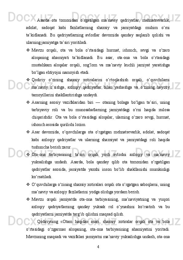 Asarda   ota   tomonidan   o‘rgatilgan   ma’naviy   qadriyatlar,   mehnatsevarlik,
adolat,   sadoqat   kabi   fazilatlarning   shaxsiy   va   jamiyatdagi   muhim   o‘rni
ta’kidlanadi.   Bu   qadriyatlarning   avlodlar   davomida   qanday   saqlanib   qolishi   va
ularning jamiyatga ta’siri yoritiladi.
 Mavzu   orqali,   ota   va   bola   o‘rtasidagi   hurmat,   ishonch,   sevgi   va   o‘zaro
aloqaning   ahamiyati   ta’kidlanadi.   Bu   asar,   ota-ona   va   bola   o‘rtasidagi
mustahkam   aloqalar   orqali,   sog‘lom   va   ma’naviy   kuchli   jamiyat   yaratishga
bo‘lgan ehtiyojni namoyish etadi.
 Qodiriy   o‘zining   shaxsiy   xotiralarini   o‘rtoqlashish   orqali,   o‘quvchilarni
ma’naviy   o‘sishga,   axloqiy   qadriyatlar   bilan   yashashga   va   o‘zining   hayotiy
tamoyillarini shakllantirishga undaydi.
 Asarning   asosiy   vazifalaridan   biri   —   otaning   bolaga   bo‘lgan   ta’siri,   uning
tarbiyaviy   roli   va   bu   munosabatlarning   jamiyatdagi   o‘rni   haqida   xulosa
chiqarishdir.   Ota   va   bola   o‘rtasidagi   aloqalar,   ularning   o‘zaro   sevgi,   hurmat,
ishonch asosida qurilishi lozim.
 Asar   davomida,   o‘quvchilarga   ota   o‘rgatgan   mehnatsevarlik,   adolat,   sadoqat
kabi   axloqiy   qadriyatlar   va   ularning   shaxsiyat   va   jamiyatdagi   roli   haqida
tushuncha berish zarur.
 Ota-ona   tarbiyasining   ta’siri   orqali   yosh   avlodni   axloqiy   va   ma’naviy
yuksalishga   undash.   Asarda,   bola   qanday   qilib   ota   tomonidan   o‘rgatilgan
qadriyatlar   asosida,   jamiyatda   yaxshi   inson   bo‘lib   shakllanishi   mumkinligi
ko‘rsatiladi.
 O‘quvchilarga o‘zining shaxsiy xotiralari orqali ota o‘rgatgan saboqlarni, uning
ma’naviy va axloqiy fazilatlarini yodga olishga yordam berish.
 Mavzu   orqali   jamiyatda   ota-ona   tarbiyasining,   ma’naviyatning   va   yuqori
axloqiy   qadriyatlarning   qanday   yuksak   rol   o‘ynashini   ko‘rsatish   va   bu
qadriyatlarni jamiyatda targ‘ib qilishni maqsad qilish.
Qodiriyning   «Otam   haqida»   asari,   shaxsiy   xotiralar   orqali   ota   va   bola
o‘rtasidagi   o‘zgarmas   aloqaning,   ota-ona   tarbiyasining   ahamiyatini   yoritadi.
Mavzuning maqsadi va vazifalari jamiyatni ma’naviy yuksalishga undash, ota-ona
4 